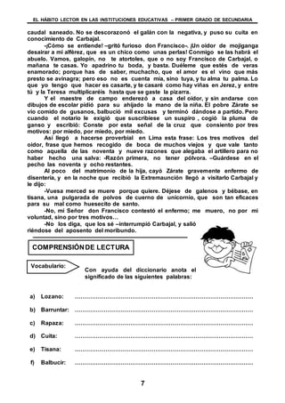 EL HÁBITO LECTOR EN LAS INSTITUCIONES EDUCATIVAS – PRIMER GRADO DE SECUNDARIA
7
caudal saneado. No se descorazonó el galán con la negativa, y puso su cuita en
conocimiento de Carbajal.
-¡Cómo se entiende! –gritó furioso don Francisco-. ¡Un oidor de mojiganga
desairar a mi alférez, que es un chico como unas perlas! Conmigo se las habrá el
abuelo. Vamos, galopín, no te atortoles, que o no soy Francisco de Carbajal, o
mañana te casas. Yo apadrino tu boda, y basta. Duéleme que estés de veras
enamorado; porque has de saber, muchacho, que el amor es el vino que más
presto se avinagra; pero eso no es cuenta mía, sino tuya, y tu alma tu palma. Lo
que yo tengo que hacer es casarte, y te casaré como hay viñas en Jerez, y entre
tú y la Teresa multiplicaréis hasta que se gaste la pizarra.
Y el maestre de campo enderezó a casa del oidor, y sin andarse con
dibujos de escolar pidió para su ahijado la mano de la niña. El pobre Zárate se
vio comido de gusanos, balbució mil excusas y terminó dándose a partido. Pero
cuando el notario le exigió que suscribiese un suspiro , cogió la pluma de
ganso y escribió: Conste por esta señal de la cruz que consiento por tres
motivos: por miedo, por miedo, por miedo.
Así llegó a hacerse proverbial en Lima esta frase: Los tres motivos del
oidor, frase que hemos recogido de boca de muchos viejos y que vale tanto
como aquella de las noventa y nueve razones que alegaba el artillero para no
haber hecho una salva: -Razón primera, no tener pólvora. –Guárdese en el
pecho las noventa y ocho restantes.
Al poco del matrimonio de la hija, cayó Zárate gravemente enfermo de
disentería, y en la noche que recibió la Extremaunción llegó a visitarlo Carbajal y
le dijo:
-Vuesa merced se muere porque quiere. Déjese de galenos y bébase, en
tisana, una pulgarada de polvos de cuerno de unicornio, que son tan eficaces
para su mal como huesecito de santo.
-No, mi Señor don Francisco contestó el enfermo; me muero, no por mi
voluntad, sino por tres motivos…
-No los diga, que los sé –interrumpió Carbajal, y salió
riéndose del aposento del moribundo.
Con ayuda del diccionario anota el
significado de las siguientes palabras:
a) Lozano: …………………………………………………………………………………
b) Barruntar: …………………………………………………………………………………
c) Rapaza: …………………………………………………………………………………
d) Cuita: …………………………………………………………………………………
e) Tisana: …………………………………………………………………………………
f) Balbucir: …………………………………………………………………………………
COMPRENSIÓNDE LECTURA
Vocabulario:
 