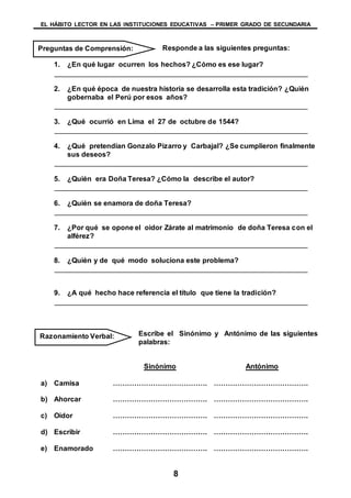 EL HÁBITO LECTOR EN LAS INSTITUCIONES EDUCATIVAS – PRIMER GRADO DE SECUNDARIA
8
Responde a las siguientes preguntas:
1. ¿En qué lugar ocurren los hechos? ¿Cómo es ese lugar?
________________________________________________________________
2. ¿En qué época de nuestra historia se desarrolla esta tradición? ¿Quién
gobernaba el Perú por esos años?
________________________________________________________________
3. ¿Qué ocurrió en Lima el 27 de octubre de 1544?
________________________________________________________________
4. ¿Qué pretendían Gonzalo Pizarro y Carbajal? ¿Se cumplieron finalmente
sus deseos?
________________________________________________________________
5. ¿Quién era Doña Teresa? ¿Cómo la describe el autor?
________________________________________________________________
6. ¿Quién se enamora de doña Teresa?
________________________________________________________________
7. ¿Por qué se opone el oidor Zárate al matrimonio de doña Teresa con el
alférez?
________________________________________________________________
8. ¿Quién y de qué modo soluciona este problema?
________________________________________________________________
9. ¿A qué hecho hace referencia el título que tiene la tradición?
________________________________________________________________
Escribe el Sinónimo y Antónimo de las siguientes
palabras:
Sinónimo Antónimo
a) Camisa …………………………………. ………………………………….
b) Ahorcar …………………………………. ………………………………….
c) Oidor …………………………………. ………………………………….
d) Escribir …………………………………. ………………………………….
e) Enamorado …………………………………. ………………………………….
Razonamiento Verbal:
Preguntas de Comprensión:
 