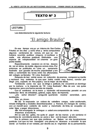 EL HÁBITO LECTOR EN LAS INSTITUCIONES EDUCATIVAS – PRIMER GRADO DE SECUNDARIA
9
Lee detenidamente la siguiente lectura:
“El amigo Braulio”
En ese tiempo era yo un interno de San Carlos.
Frisaba en los diez y ocho años y tenia compuestos
algunos centenares de versos, sin que se me
hubiera ocurrido publicar ninguno ni confesar a
nadie mis aficiones poéticas. Disfrutaba una
especie de voluptuosidad en creerme un gran
poeta inédito.
Repentinamente nacieron en mí los deseos
de ver en letras de molde algunos versos míos. Por
entonces se publicaba en Lima un semanario
ilustrado que gozaba de mucha popularidad y era
leído y comentado los lunes entre los aficionados
del colegio: se llamaba “El Lima Ilustrado”.
Después de leer veinte veces mi colección de poemas, comparar su merito
y rechazar hoy malísimo lo que ayer había creído muy bueno, concluí por
elegir uno, copiarlo en fino papel y con la mejor de mis letras.
Temblando como reo que se dirige a patíbulo, me encaminé un domingo
por la mañana a la imprenta de “El Lima Ilustrado”. Más de una vez quise
regresarme; pero una fuerza secreta me impelía.
Con el sombrero en la mano y haciendo mil reverencias penetré en una
habitación llena de chibaletes, galeras, cajas, tipos de imprenta.
-¿Es señor director? –pregunté queriendo mostrar serenidad, pero
temblando.
-Soy yo, Joven.
Me dio la respuesta un coloso de cabellera crespa, color aceitunado,
mirada inteligente y modales desembarazados y francos. En mangas de camisa,
con un mandil azul, cubierto de sudor y manchado de tinta, se ocupaba en
colar fajas y pegar direcciones.
-Me han encargado le entregue a usted una composición de verso.
-Pasemos al escritorio.
Ahí se cala las gafas, me quita el papel de las manos y sin sentarse ni
acordarse de convídame asiento, se pone a leer con la mayor atención.
Era la primera vez que ojos profanos se fijaban en mis lucubraciones
poéticas. Los que no han manejado una pluma no alcanzan a concebir lo que
siente un hombre al ver violada, por decirlo así, la virginidad de su pensamiento.
TEXTO Nº 3
LECTURA
 
