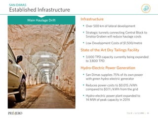 TSX P | NYSE PPP | 11
Established Infrastructure
SAN DIMAS
Main Haulage Drift Infrastructure
• Over 500 km of lateral development
• Strategic tunnels connecting Central Block to
Sinaloa Graben will reduce haulage costs
• Low Development Costs of $1,500/metre
State of the Art Dry Tailings Facility
• 3,000 TPD capacity currently being expanded
to 3,800 TPD
Hydro-Electric Power Generation
• San Dimas supplies 75% of its own power
with green hydro-electric generator
• Reduces power costs to $0.015 /kWh
compared to $0.11 /kWh from the grid
• Hydro-electric power plant expanded to
14 MW of peak capacity in 2014
 