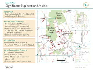 TSX P | NYSE PPP | 12
Significant Exploration Upside
SAN DIMAS
Large Prospective Property
• 22,500 hectare property
• Over 120 known veins
• 90% of Reserves located within
6km of mill
• Entire property highly prospective
Jessica Vein Discovery
• Not included in 2014 Resource
estimate, currently being mined
• Open along 225 metres averaging
9.7 g/t gold and 1,497 g/t silver over
2.2 metres true width
• Located under volcanic capping
Victoria Vein
• Reserves of 168koz of gold at
9.1 g/t and 7.9Moz of silver at 428 g/t
Perez Vein
• Intercepts include 7.4 g/t gold and 528
g/t silver over 11.9 metres
 