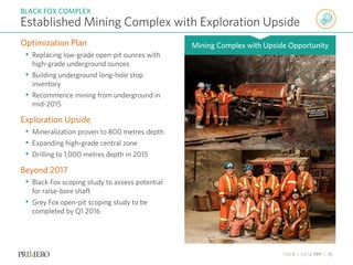 TSX P | NYSE PPP | 15
Optimization Plan
• Replacing low-grade open-pit ounces with
high-grade underground ounces
• Building underground long-hole stop
inventory
• Recommence mining from underground in
mid-2015
Exploration Upside
• Mineralization proven to 800 metres depth
• Expanding high-grade central zone
• Drilling to 1,000 metres depth in 2015
Beyond 2017
• Black Fox scoping study to assess potential
for raise-bore shaft
• Grey Fox open-pit scoping study to be
completed by Q1 2016
Established Mining Complex with Exploration Upside
BLACK FOX COMPLEX
Mining Complex with Upside Opportunity
 