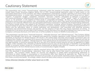 TSX P | NYSE PPP | 2
This presentation may contain “forward-looking” statements within the meaning of Canadian securities legislation and the
United States Private Securities Litigation Reform Act of 1995. Forward-looking statements relate to future events or the
anticipated performance of the Company and reflect management’s expectations or beliefs regarding such future events and
anticipated performance. In certain cases, forward-looking statements can be identified by the use of words such as “plans”,
“expects”, “is expected”, “budget”, “scheduled”, ”estimates”, ”forecasts”, ”intends”, ”anticipates” or “believes”, or variations of
such words and phrases or statements that certain actions, events or results “may”, ”could”, “would”, ”might”, or “will be taken”,
“occur” or “be achieved”, or the negative of these words or comparable terminology. By their very nature forward-looking
statements involve known and unknown risks, uncertainties and other factors which may cause the actual performance of the
Company to be materially different from any anticipated performance expressed or implied by the forward-looking statements.
Such factors include various risks related to the Company’s operations, including, without limitation, fluctuations in spot and
forward markets for gold, silver and other metals, fluctuations in currency markets, changes in national and local governments in
Mexico and the speculative nature of mineral exploration and development, risks associated with obtaining necessary
exploitation and environmental licenses and permits, and the presence of laws that may impose restrictions on mining. A
complete list of risk factors are described in the Company’s annual information form and will be detailed from time to time in the
Company’s continuous disclosure, all of which are, or will be available, for review on SEDAR at www.sedar.com.
This presentation uses the terms “measured resources”, “indicated resources” and “inferred resources”. The Company advises
readers that although these terms are recognized and required by Canadian regulations (under National Instrument 43-101
Standards of Disclosure for Mineral Projects (“NI 43-101”), the United States Securities and Exchange Commission does not
recognize them. Readers are cautioned not to assume that any part or all of the mineral deposits in these categories will ever be
converted in to reserves. In addition, “inferred resources” have a great amount of uncertainty as to their existence, and economic
and legal feasibility. It cannot be assumed that all or any part of an inferred mineral resource will ever be upgraded to a higher
category. Under Canadian rules, estimates of inferred mineral resources may not form the basis of feasibility or pre-feasibility
studies, or economic studies, except for a Preliminary Assessment as defined under NI43-101. Investors are cautioned not to
assume that part or all of an inferred resource exists, or is economically or legally mineable.
Although the Company has attempted to identify important factors that could cause actual performance to differ materially
from that described in forward-looking statements, there may be other factors that cause its performance not to be as
anticipated. The Company neither intends nor assumes any obligation to update these forward-looking statements or
information to reflect changes in assumptions or circumstances other than required by applicable law. There can be no
assurance that forward-looking statements will prove to be accurate, as actual results and future events could differ materially
from those currently anticipated. Accordingly, readers should not place undue reliance on forward-looking statements.
Unless otherwise indicated, all dollar values herein are in US$.
Cautionary Statement
 