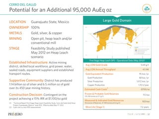 TSX P | NYSE PPP | 32
Potential for an Additional 95,000 AuEq oz
CERRO DEL GALLO
(1) “Technical Report First Stage Heap Leach Feasibility Study, Cerro del Gallo Gold Silver
Project, Guanajuato, Mexico” June 2012 . Effective date May 11th 2012
(2) Cash cost is a non-IFRS measurement.
LOCATION Guanajuato State, Mexico
OWNERSHIP 100%
METALS Gold, silver, & copper
MINING Open pit, heap leach and/or
conventional mill
STAGE Feasibility Study published
May 2012 on Heap Leach
scenario
Established Infrastructure: Active mining
district, skilled local workforce, grid power, water,
sealed roads, equipment suppliers and established
transport routes.
Supportive Community: District has produced
1.14 billion oz of silver and 6.5 million oz of gold
over its 450 year mining history.
Construction Decision: Contingent on the
project achieving a 15% IRR at $1,100/oz gold
First Stage Heap Leach DFS – Operational Data (May 2012)1
Avg LOM Gold Grade 0.69 g/t
Avg LOM Annual Throughput 4.5 Mt
Gold Equivalent Production 95 koz /yr
Gold Production 68 koz /yr
Silver Production 1,072 koz /yr
Copper Production 1,113 t/year
Estimated Cash Costs
2
~$700/oz
Proven & Probable Gold Reserves
(32.2M tonnes at 0.7 g/t)
712 koz
Measured & Indicated Gold Resources
(Exclusive of Reserves, 47.9M tonnes at 0.6 g/t)
923 koz
Mine Life (Stage 1) 7.2 years
Large Gold Domain
 