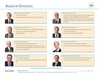 TSX P | NYSE PPP | 39
Robert Quartermain | Director 2,3
• Founder and President & CEO, Pretivm Resources
• Former President and CEO of Silver Standard
Brad Marchant | Director 1
• Co-founder of Triton Mining Corporation
• Founder of BioteQ Environmental Technologies Inc.
Michael Riley | Director 2,5
• Chartered accountant with more than 26 years of
accounting experience
• Chair of Primero Audit Committee
Eduardo Luna | Director 1
• Former EVP & President, Mexico. Former Chairman
and CEO of Silver Wheaton, Executive VP of
Goldcorp and Luismin S.A. de C.V. (San Dimas) and
President of Mexican Mining Chamber and the Silver
Institute
Rohan Hazelton | Director 1
• VP, Strategy, Goldcorp
• Formerly with Wheaton River and Deloitte & Touche
LLP
Grant Edey | Director 3,4,5
• President & CEO, Khan Resources Inc.
• Former Director of Breakwater Resources, former
director of Queenstake Resources, Santa Cruz Gold
• Former CFO, IAMGOLD
David Demers | Director 2,3,4,5
• Founder, CEO and Director Westport Innovations
• Director of Cummins Westport and
Juniper Engines
Wade Nesmith | Chairman
• Founder of Primero
• Founding and current director of Silver Wheaton
Board of Directors
Board Committees:
1. Health, Safety and Environment 2. Human Resources 3. Governance and Nominating 4. Lead Director 5. Audit
Joseph Conway | Director see Executive Management
 