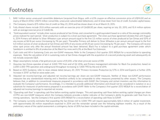 TSX P | NYSE PPP | 41
1. $48.1 million senior unsecured convertible debenture (acquired from Brigus, with a 6.5% coupon an effective conversion price of US$14.00 and an
expiry of March 2016); US$75 million convertible, unsecured, subordinated debentures; and nil draw down from line of credit. Excludes capital leases.
2. The Company closed a $75 million line of credit on May 23, 2014 and has drawn down nil as of March 31, 2015.
3. Fully diluted shares include 20.8 million warrants with an exercise price of Cdn$8.00 per share, expiring on July 20, 2015; and 10.4 million options
with an average exercise price of Cdn$5.96.
4. “Gold equivalent ounces” include silver ounces produced at San Dimas, and converted to a gold equivalent based on a ratio of the average commodity
prices realized for each period. Silver production is subject to a silver purchase agreement. The silver purchase agreement dictates that until August
6, 2014 Primero will deliver to Silver Wheaton a per annum amount equal to the first 3.5 million ounces of silver produced at San Dimas and 50% of
any excess at $4.16 per ounce (increasing by 1% per year). Thereafter Primero will deliver to Silver Wheaton a per annum amount equal to the first
6.0 million ounces of silver produced at San Dimas and 50% of any excess at $4.20 per ounce (increasing by 1% per year). The Company will receive
silver spot prices only after the annual threshold amount has been delivered. Black Fox is subject to a gold purchase agreement under which
Sandstorm is entitled to 8% of production at the Black Fox mine and 6.3% at the Black Fox Extension.
5. Cash costs and All-in Sustaining Costs are non-GAAP measures. Refer to the Company’s first quarter 2015 MD&A for a reconciliation to operating
expenses. Note the calculation of all-in sustaining costs at San Dimas changed with the acquisition of a second producing asset and subsequently do
not include corporate G&A.
6. Major assumptions include a flat gold price per ounce of $1,200, a flat silver price per ounce of $18.
7. Assumes San Dimas operates at least at 3,000 TPD from end of Q2 2016; and Primero management estimates for Black Fox production, based on
2,200-2,300 TPD operation and underground throughput increasing to 1,000 TPD by the end of 2015.
8. Based on 2015 Guidance, refer to news release dated January 20, 2015 “Primero Increases Production by 57% in 2014 and Expects a Further 20%
Increase in 2015” as filed on www.sedar.com.
9. Adjusted net income/earnings and adjusted net income/earnings per share are non-GAAP measures. Neither of these non-GAAP performance
measures has any standardized meaning and is therefore unlikely to be comparable to other measures presented by other issuers. The Company
believes that, in addition to conventional measures prepared in accordance with GAAP, the Company and certain investors use this information to
evaluate the Company’s performance. Accordingly, it is intended to provide additional information and should not be considered in isolation or as a
substitute for measures of performance prepared in accordance with GAAP. Refer to the Company’s first quarter 2015 MD&A for a reconciliation of
adjusted net income/earnings to reported net income.
10. “Operating cash flow” is operating cash flow before working capital changes. This and operating cash flows before working capital changes per share
(CFPS) are non-GAAP measures which the Company believes provides a better indicator of the Company’s ability to generate cash flow from its
mining operations. See the Company’s first quarter 2015 MD&A for a reconciliation of operating cash flows to GAAP.
11. The Company currently estimates that expanding the San Dimas mill to 3,000 TPD will require approximately $26.4 million of capital investment,
with approximately $6 million expenditure expected in 2014 and the remainder spread over the following eighteen months. As a result of the
preliminary nature of the capital assessment a contingency factor of 30% has been included in the capital estimate.
Footnotes
 