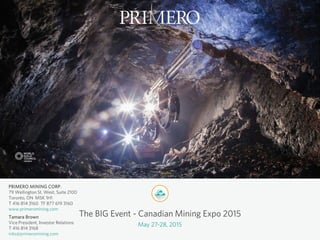 PRIMERO MINING CORP.
79 Wellington St. West, Suite 2100
Toronto, ON M5K 1H1
T 416 814 3160 TF 877 619 3160
www.primeromining.com
Tamara Brown
Vice President, Investor Relations
T 416 814 3168
info@primeromining.com
The BIG Event - Canadian Mining Expo 2015
May 27-28, 2015
 