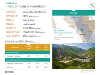 TSX P | NYSE PPP | 9
The Company’s Foundation
SAN DIMAS
*See final slide for footnotes.
Mineral Reserves and Mineral Resources
(December 31, 2014, Mineral Resources include Mineral Reserves)
Classification
Tonnage
(Mt)
Gold
Grade
(g/t)
Cont.
Gold
(koz)
Mineral Reserves
Proven & Probable 4.5 5.7 818
Mineral Resources (includes Mineral Reserves)
Measured & Indicated 4.6 6.6 970
Inferred 6.5 3.8 786
Mazatlan
San Dimas Mine
SINALOA-DURANGO BORDER
Ventanas Exploration Property
DURANGO
LOCATION Sinaloa-Durango, Mexico
OWNERSHIP 100% (silver stream4)
METALS Gold & Silver
MINING Underground
CAPACITY 2,500 TPD (nameplate)
PRODUCTION4,8 175,000-185,000 AuEq oz
CASH COSTS5,6 $590-$640/AuEq oz
Mexico
 