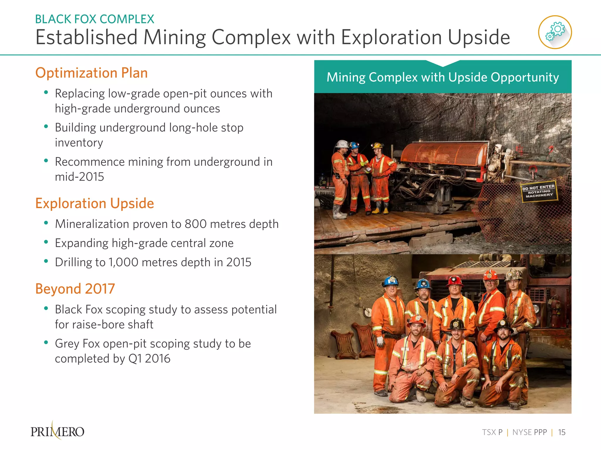 TSX P | NYSE PPP | 15
Optimization Plan
• Replacing low-grade open-pit ounces with
high-grade underground ounces
• Building underground long-hole stop
inventory
• Recommence mining from underground in
mid-2015
Exploration Upside
• Mineralization proven to 800 metres depth
• Expanding high-grade central zone
• Drilling to 1,000 metres depth in 2015
Beyond 2017
• Black Fox scoping study to assess potential
for raise-bore shaft
• Grey Fox open-pit scoping study to be
completed by Q1 2016
Established Mining Complex with Exploration Upside
BLACK FOX COMPLEX
Mining Complex with Upside Opportunity
 