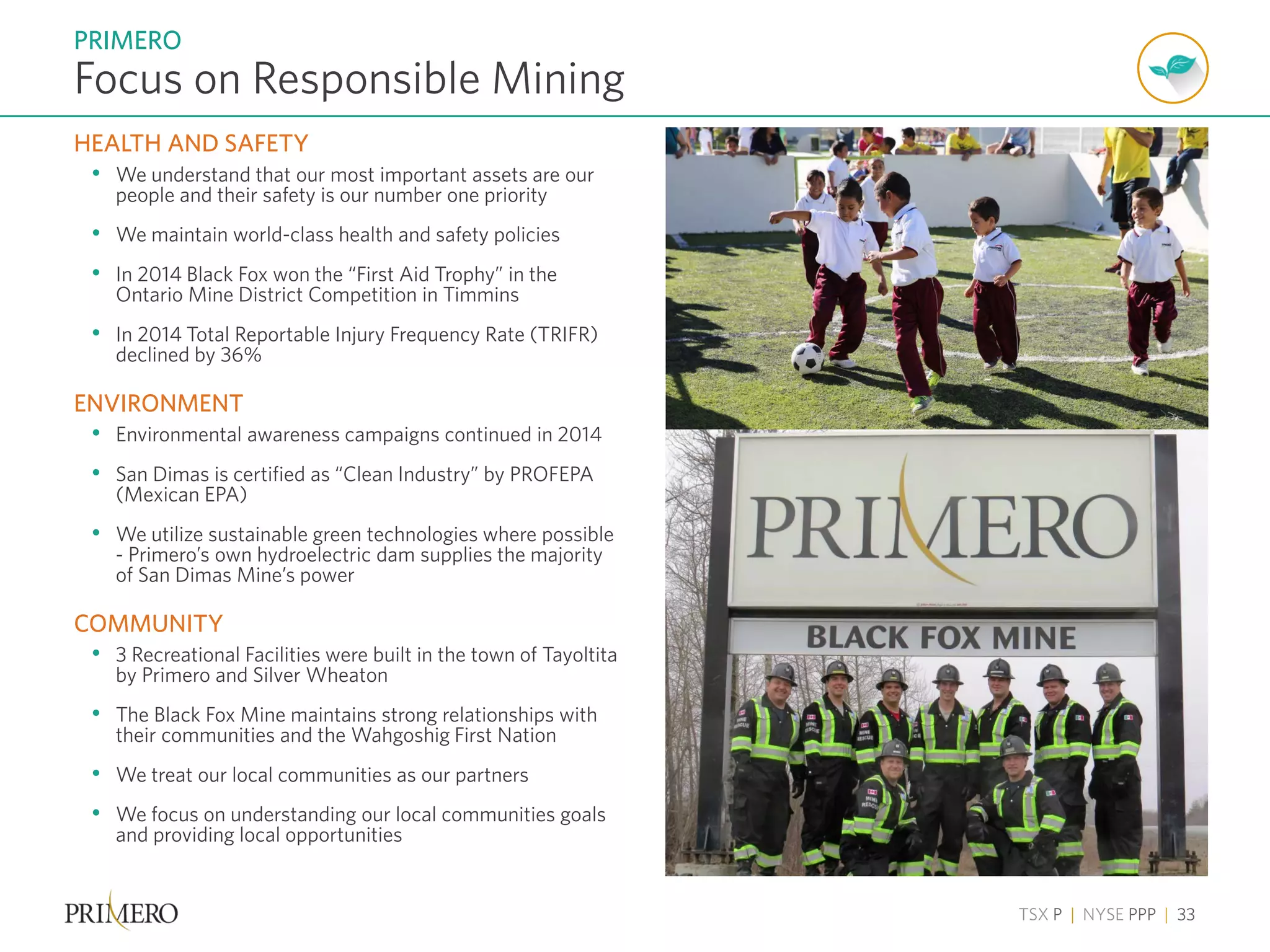 TSX P | NYSE PPP | 33
HEALTH AND SAFETY
• We understand that our most important assets are our
people and their safety is our number one priority
• We maintain world-class health and safety policies
• In 2014 Black Fox won the “First Aid Trophy” in the
Ontario Mine District Competition in Timmins
• In 2014 Total Reportable Injury Frequency Rate (TRIFR)
declined by 36%
ENVIRONMENT
• Environmental awareness campaigns continued in 2014
• San Dimas is certified as “Clean Industry” by PROFEPA
(Mexican EPA)
• We utilize sustainable green technologies where possible
- Primero’s own hydroelectric dam supplies the majority
of San Dimas Mine’s power
COMMUNITY
• 3 Recreational Facilities were built in the town of Tayoltita
by Primero and Silver Wheaton
• The Black Fox Mine maintains strong relationships with
their communities and the Wahgoshig First Nation
• We treat our local communities as our partners
• We focus on understanding our local communities goals
and providing local opportunities
Focus on Responsible Mining
PRIMERO
 