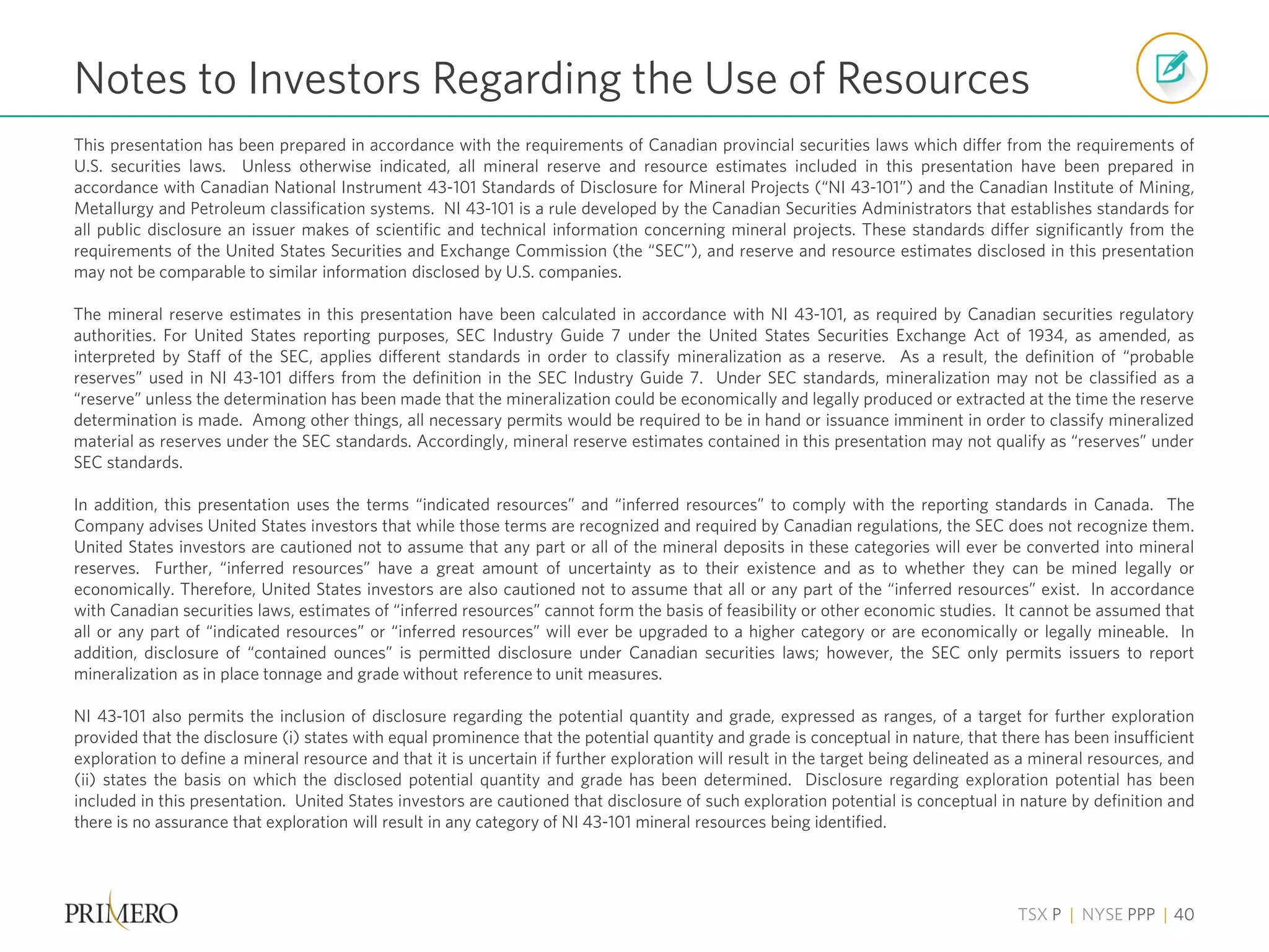 TSX P | NYSE PPP | 40
This presentation has been prepared in accordance with the requirements of Canadian provincial securities laws which differ from the requirements of
U.S. securities laws. Unless otherwise indicated, all mineral reserve and resource estimates included in this presentation have been prepared in
accordance with Canadian National Instrument 43-101 Standards of Disclosure for Mineral Projects (“NI 43-101”) and the Canadian Institute of Mining,
Metallurgy and Petroleum classification systems. NI 43-101 is a rule developed by the Canadian Securities Administrators that establishes standards for
all public disclosure an issuer makes of scientific and technical information concerning mineral projects. These standards differ significantly from the
requirements of the United States Securities and Exchange Commission (the “SEC”), and reserve and resource estimates disclosed in this presentation
may not be comparable to similar information disclosed by U.S. companies.
The mineral reserve estimates in this presentation have been calculated in accordance with NI 43-101, as required by Canadian securities regulatory
authorities. For United States reporting purposes, SEC Industry Guide 7 under the United States Securities Exchange Act of 1934, as amended, as
interpreted by Staff of the SEC, applies different standards in order to classify mineralization as a reserve. As a result, the definition of “probable
reserves” used in NI 43-101 differs from the definition in the SEC Industry Guide 7. Under SEC standards, mineralization may not be classified as a
“reserve” unless the determination has been made that the mineralization could be economically and legally produced or extracted at the time the reserve
determination is made. Among other things, all necessary permits would be required to be in hand or issuance imminent in order to classify mineralized
material as reserves under the SEC standards. Accordingly, mineral reserve estimates contained in this presentation may not qualify as “reserves” under
SEC standards.
In addition, this presentation uses the terms “indicated resources” and “inferred resources” to comply with the reporting standards in Canada. The
Company advises United States investors that while those terms are recognized and required by Canadian regulations, the SEC does not recognize them.
United States investors are cautioned not to assume that any part or all of the mineral deposits in these categories will ever be converted into mineral
reserves. Further, “inferred resources” have a great amount of uncertainty as to their existence and as to whether they can be mined legally or
economically. Therefore, United States investors are also cautioned not to assume that all or any part of the “inferred resources” exist. In accordance
with Canadian securities laws, estimates of “inferred resources” cannot form the basis of feasibility or other economic studies. It cannot be assumed that
all or any part of “indicated resources” or “inferred resources” will ever be upgraded to a higher category or are economically or legally mineable. In
addition, disclosure of “contained ounces” is permitted disclosure under Canadian securities laws; however, the SEC only permits issuers to report
mineralization as in place tonnage and grade without reference to unit measures.
NI 43-101 also permits the inclusion of disclosure regarding the potential quantity and grade, expressed as ranges, of a target for further exploration
provided that the disclosure (i) states with equal prominence that the potential quantity and grade is conceptual in nature, that there has been insufficient
exploration to define a mineral resource and that it is uncertain if further exploration will result in the target being delineated as a mineral resources, and
(ii) states the basis on which the disclosed potential quantity and grade has been determined. Disclosure regarding exploration potential has been
included in this presentation. United States investors are cautioned that disclosure of such exploration potential is conceptual in nature by definition and
there is no assurance that exploration will result in any category of NI 43-101 mineral resources being identified.
Notes to Investors Regarding the Use of Resources
 