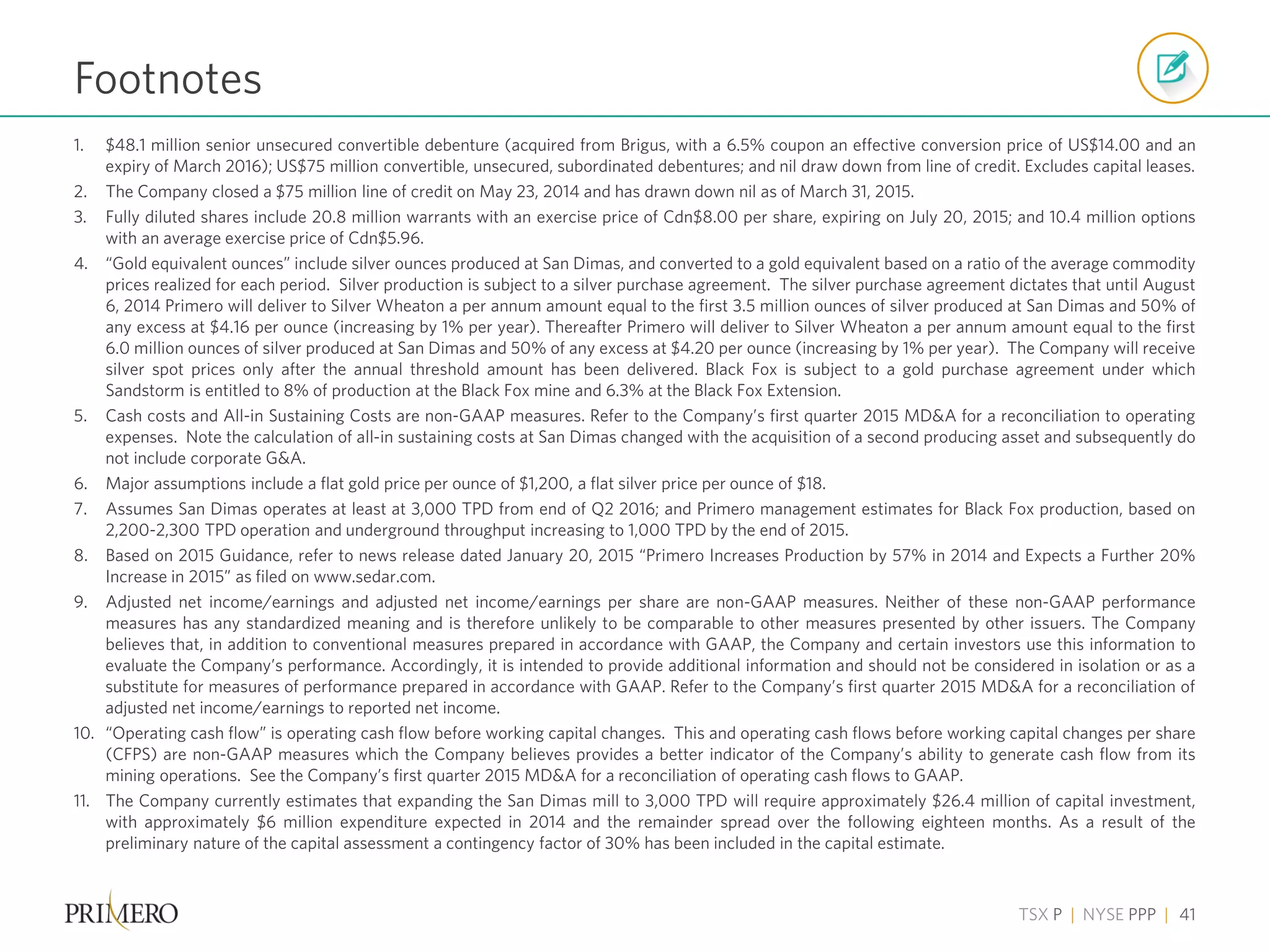 TSX P | NYSE PPP | 41
1. $48.1 million senior unsecured convertible debenture (acquired from Brigus, with a 6.5% coupon an effective conversion price of US$14.00 and an
expiry of March 2016); US$75 million convertible, unsecured, subordinated debentures; and nil draw down from line of credit. Excludes capital leases.
2. The Company closed a $75 million line of credit on May 23, 2014 and has drawn down nil as of March 31, 2015.
3. Fully diluted shares include 20.8 million warrants with an exercise price of Cdn$8.00 per share, expiring on July 20, 2015; and 10.4 million options
with an average exercise price of Cdn$5.96.
4. “Gold equivalent ounces” include silver ounces produced at San Dimas, and converted to a gold equivalent based on a ratio of the average commodity
prices realized for each period. Silver production is subject to a silver purchase agreement. The silver purchase agreement dictates that until August
6, 2014 Primero will deliver to Silver Wheaton a per annum amount equal to the first 3.5 million ounces of silver produced at San Dimas and 50% of
any excess at $4.16 per ounce (increasing by 1% per year). Thereafter Primero will deliver to Silver Wheaton a per annum amount equal to the first
6.0 million ounces of silver produced at San Dimas and 50% of any excess at $4.20 per ounce (increasing by 1% per year). The Company will receive
silver spot prices only after the annual threshold amount has been delivered. Black Fox is subject to a gold purchase agreement under which
Sandstorm is entitled to 8% of production at the Black Fox mine and 6.3% at the Black Fox Extension.
5. Cash costs and All-in Sustaining Costs are non-GAAP measures. Refer to the Company’s first quarter 2015 MD&A for a reconciliation to operating
expenses. Note the calculation of all-in sustaining costs at San Dimas changed with the acquisition of a second producing asset and subsequently do
not include corporate G&A.
6. Major assumptions include a flat gold price per ounce of $1,200, a flat silver price per ounce of $18.
7. Assumes San Dimas operates at least at 3,000 TPD from end of Q2 2016; and Primero management estimates for Black Fox production, based on
2,200-2,300 TPD operation and underground throughput increasing to 1,000 TPD by the end of 2015.
8. Based on 2015 Guidance, refer to news release dated January 20, 2015 “Primero Increases Production by 57% in 2014 and Expects a Further 20%
Increase in 2015” as filed on www.sedar.com.
9. Adjusted net income/earnings and adjusted net income/earnings per share are non-GAAP measures. Neither of these non-GAAP performance
measures has any standardized meaning and is therefore unlikely to be comparable to other measures presented by other issuers. The Company
believes that, in addition to conventional measures prepared in accordance with GAAP, the Company and certain investors use this information to
evaluate the Company’s performance. Accordingly, it is intended to provide additional information and should not be considered in isolation or as a
substitute for measures of performance prepared in accordance with GAAP. Refer to the Company’s first quarter 2015 MD&A for a reconciliation of
adjusted net income/earnings to reported net income.
10. “Operating cash flow” is operating cash flow before working capital changes. This and operating cash flows before working capital changes per share
(CFPS) are non-GAAP measures which the Company believes provides a better indicator of the Company’s ability to generate cash flow from its
mining operations. See the Company’s first quarter 2015 MD&A for a reconciliation of operating cash flows to GAAP.
11. The Company currently estimates that expanding the San Dimas mill to 3,000 TPD will require approximately $26.4 million of capital investment,
with approximately $6 million expenditure expected in 2014 and the remainder spread over the following eighteen months. As a result of the
preliminary nature of the capital assessment a contingency factor of 30% has been included in the capital estimate.
Footnotes
 