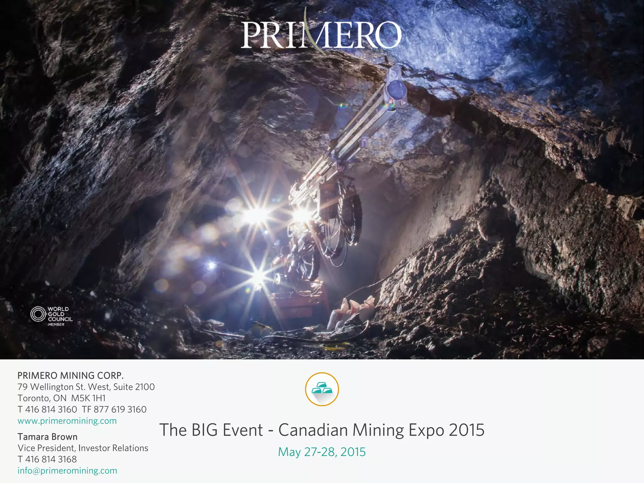 PRIMERO MINING CORP.
79 Wellington St. West, Suite 2100
Toronto, ON M5K 1H1
T 416 814 3160 TF 877 619 3160
www.primeromining.com
Tamara Brown
Vice President, Investor Relations
T 416 814 3168
info@primeromining.com
The BIG Event - Canadian Mining Expo 2015
May 27-28, 2015
 