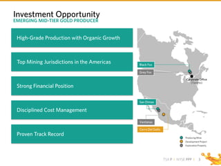 TSX P I NYSE PPP I 3
Investment Opportunity
EMERGING MID-TIER GOLD PRODUCER
High-Grade Production with Organic Growth
Top Mining Jurisdictions in the Americas
Strong Financial Position
Disciplined Cost Management
Proven Track Record
Corporate Office
(Toronto)
Producing Mine
Development Project
Exploration Property
Black Fox
Grey Fox
San Dimas
Cerro Del Gallo
Ventanas
 