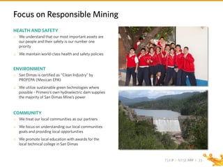 TSX P I NYSE PPP I
Focus on Responsible Mining
HEALTH AND SAFETY
o We understand that our most important assets are
our people and their safety is our number one
priority
o We maintain world-class health and safety policies
ENVIRONMENT
o San Dimas is certified as “Clean Industry” by
PROFEPA (Mexican EPA)
o We utilize sustainable green technologies where
possible - Primero’s own hydroelectric dam supplies
the majority of San Dimas Mine’s power
COMMUNITY
o We treat our local communities as our partners
o We focus on understanding our local communities
goals and providing local opportunities
o We promote local education with awards for the
local technical college in San Dimas
33
 