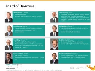 TSX P I NYSE PPP I
Robert Quartermain | Director 2,3
 Founder and President & CEO, Pretivm Resources
 Former President and CEO of Silver Standard
Brad Marchant | Director 1
 Co-founder of Triton Mining Corporation
 Founder of BioteQ Environmental Technologies Inc.
Michael Riley | Director 2,5
 Chartered accountant with more than 26 years of
accounting experience
 Chair of Primero Audit Committee
Eduardo Luna | Director 1
 Former EVP & President, Mexico. Former Chairman
and CEO of Silver Wheaton, Executive VP of
Goldcorp and Luismin S.A. de C.V. (San Dimas) and
President of Mexican Mining Chamber and the Silver
Institute
Rohan Hazelton | Director 1
 VP, Strategy, Goldcorp
 Formerly with Wheaton River and Deloitte & Touche
LLP
Grant Edey | Director 3,4,5
 President & CEO, Khan Resources Inc.
 Former Director of Breakwater Resources, former
director of Queenstake Resources, Santa Cruz Gold
 Former CFO, IAMGOLD
David Demers | Director 2,3,4,5
 Founder, CEO and Director Westport Innovations
 Director of Cummins Westport and
Juniper Engines
Wade Nesmith | Chairman
 Founder of Primero
 Founding and current director of Silver Wheaton
Board of Directors
41Board Committees:
1. Health, Safety and Environment 2. Human Resources 3. Governance and Nominating 4. Lead Director 5. Audit
Joseph Conway | Director
see Executive Management
 