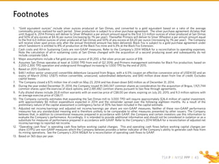 TSX P I NYSE PPP I
Footnotes
43
1. “Gold equivalent ounces” include silver ounces produced at San Dimas, and converted to a gold equivalent based on a ratio of the average
commodity prices realized for each period. Silver production is subject to a silver purchase agreement. The silver purchase agreement dictates that
until August 6, 2014 Primero will deliver to Silver Wheaton a per annum amount equal to the first 3.5 million ounces of silver produced at San Dimas
and 50% of any excess at $4.16 per ounce (increasing by 1% per year). Thereafter Primero will deliver to Silver Wheaton a per annum amount equal
to the first 6.0 million ounces of silver produced at San Dimas and 50% of any excess at $4.20 per ounce (increasing by 1% per year). The Company
will receive silver spot prices only after the annual threshold amount has been delivered. Black Fox is subject to a gold purchase agreement under
which Sandstorm is entitled to 8% of production at the Black Fox mine and 6.3% at the Black Fox Extension.
2. Cash costs and All-in Sustaining Costs are non-GAAP measures. Refer to the Company’s 2014 MD&A for a reconciliation to operating expenses.
Note the calculation of all-in sustaining costs at San Dimas changed with the acquisition of a second producing asset and subsequently do not
include corporate G&A.
3. Major assumptions include a flat gold price per ounce of $1,200, a flat silver price per ounce of $18.
4. Assumes San Dimas operates at least at 3,000 TPD from end of Q2 2016; and Primero management estimates for Black Fox production, based on
2,200-2,300 TPD operation and underground throughput increasing to 1,000 TPD by the end of 2015.
5. Based on 2015 Guidance.
6. $48.1 million senior unsecured convertible debenture (acquired from Brigus, with a 6.5% coupon an effective conversion price of US$14.00 and an
expiry of March 2016); US$75 million convertible, unsecured, subordinated debentures; and $40 million draw down from line of credit. Excludes
capital leases.
7. The Company closed a $75 million line of credit on May 23, 2014 and has drawn down $40 million as of December 31, 2014.
8. During the year ended December 31, 2014, the Company issued 41,340,347 common shares as consideration for the acquisition of Brigus, 1,921,744
common shares upon the exercise of stock options; and 2,481,482 common shares pursuant to two flow through agreements.
9. Fully diluted shares include 20.8 million warrants with an exercise price of C$8.00 per share, expiring on July 20, 2015; and 9.3 million options with
an average exercise price of C$6.17.
10. The Company currently estimates that expanding the San Dimas mill to 3,000 TPD will require approximately $26.4 million of capital investment,
with approximately $6 million expenditure expected in 2014 and the remainder spread over the following eighteen months. As a result of the
preliminary nature of the capital assessment a contingency factor of 30% has been included in the capital estimate.
11. Adjusted net income/earnings and adjusted net income/earnings per share are non-GAAP measures. Neither of these non-GAAP performance
measures has any standardized meaning and is therefore unlikely to be comparable to other measures presented by other issuers. The Company
believes that, in addition to conventional measures prepared in accordance with GAAP, the Company and certain investors use this information to
evaluate the Company’s performance. Accordingly, it is intended to provide additional information and should not be considered in isolation or as a
substitute for measures of performance prepared in accordance with GAAP. Refer to the Company’s 2014 MD&A for a reconciliation of adjusted net
income/earnings to reported net income.
12. “Operating cash flow” is operating cash flow before working capital changes. This and operating cash flows before working capital changes per
share (CFPS) are non-GAAP measures which the Company believes provides a better indicator of the Company’s ability to generate cash flow from
its mining operations. See the Company’s 2014 MD&A for a reconciliation of operating cash flows to GAAP.
13. Based on 365 days per year.
 