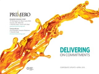 TSX P I NYSE PPP I
PRIMERO MINING CORP.
79 Wellington St. West, Suite 2100
Toronto, ON M5K 1H1
T 416 814 3160 TF 877 619 3160
www.primeromining.com
Tamara Brown
Vice President, Investor Relations
T 416 814 3168
info@primeromining.com
CORPORATE UPDATE • APRIL 2015
 
