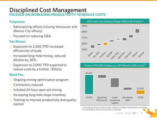 TSX P I NYSE PPP I
2014A Operating
Efficiencies
Lower
Sustaining
Capital
Decreased
G&A
2015E
$1,222
$1,050
$500
$600
$700
$800
$900
Disciplined Cost Management
7
2015 Cash Costs Guidance Range (US$/oz By-Product )*
*Cash costs are net of by-product credits. Based on available company disclosure and data
from SNL Metals & Mining. See final slide for footnotes.
Corporate:
o Rationalizing offices (closing Vancouver and
Mexico City offices)
o Focused on reducing G&A
San Dimas:
o Expansion to 2,500 TPD increased
efficiencies of scale
o Increased long-hole mining, reduced
dilution by 30%
o Expansion to 3,000 TPD expected to
reduce costs by a further ~$50/oz
Black Fox:
o Ongoing mining optimization program
o Contractors reduced
o Initiated 24-hour open-pit mining
o Increasing long-hole stope inventory
o Training to improve productivity and quality
control
Primero 2015 AISC Guidance vs. 2014 Results (US$/oz Au)
2,5
FOCUSED ON INCREASING PRODUCTIVITY TO REDUCE COSTS
 