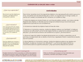 CUIDADO DE LA SALUD: Jalar o rodar
F1_S06
Para iniciar necesitas reunir los siguientes objetos: una caja pequeña de cartón que ya no
sirva, una pelota que sea del tamaño de tu mano, un juguete que no tenga ruedas, un
carrito con ruedas, una botella de PET cilíndrica, un cuaderno viejo.
1. Coloca los objetos en el piso limpio, en una línea de salida y señala una meta a donde
llegarán esos objetos, tú decides qué tan larga es la distancia que recorrerán pues
jugaremos a que esto es una competencia.
2. Iniciaremos rodando los objetos hasta la línea de meta.
3. Detente un momento y piensa: ¿todos los objetos rodaron con facilidad? ¿Cuáles se
movieron con dificultad? ¿la forma del objeto facilita su rodamiento sobre la superficie
del piso? ¿Su forma es la misma o se transformó un poco? ¿Se ensuciaron?
4. Ahora en lugar de rodarlo, los jalarás lentamente con un listón o estambre, con el
permiso y la supervisión de un adulto. Al terminar, regrésale el listón o estambre al adulto
que te lo prestó.
5. Ahora detente un momento y piensa: ¿todos los objetos pudieron ser jalados con
facilidad? ¿Cuáles se movieron con dificultad? Y ¿La forma del objeto facilitó su
movimiento sobre la superficie del piso? ¿Hay que lavarlos después de usarlos?
Reconocer que los objetos se
mueven y se deforman al
empujarlos o jalarlos.
Una caja pequeña de cartón,
Una botella pequeña de PET,
Una pelota del tamaño de tu
mano, un juguete sin ruedas,
un carrito y un cuaderno
viejo.
Que los objetos se mueven y
se deforman al empujarlos o
jalarlos y hay que limpiarlos
después de usarlos.
Puedes intentar la misma actividad con diferentes objetos
de diferente tamaño y peso. Para ello pide a tu familia que
te ayude a conseguir y limpiar los objetos así como el piso.
Pide a tu familia que te apoye con los materiales que
necesitas, y también que juegue contigo.
 