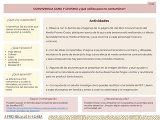 CONVIVENCIA SANA Y CIVISMO: ¿Qué utilizo para no contaminar?
F1_C06
1.- Observa con tu familia las imágenes de la página 95 del libro Conocimiento del
Medio Primer Grado, platiquen acerca de lo qua cada persona está realizando y si afecta
favorablemente al medio ambiente, y que ocurriría si cada personaje hiciera lo
contrario.
2.- Con las ideas compartidas, imagina a las personas haciendo lo contrario y dibújalas,
escribe en la parte de atrás de la hoja cómo afecta al medio ambiente contaminándolo
y qué consecuencias hay para los seres vivos, incluidos nosotros.
3.- Algunas de las acciones que se presentan en la imagen del libro y que ayudan a
conservar la naturaleza, es la separación de los desechos del hogar, reciclar y reutilizarla
para no producir tanta basura.
4.- Con ayuda de un adulto investiga cómo puedes reutilizar una botella de PET. Lleven
a cabo el proyecto en familia y echen a volar la creatividad y la imaginación.
A identificar las acciones que
dañan la naturaleza y las
que ayudan a cuidarla.
• Hoja blanca
• Colores
• Lápiz
• Libro de Conocimiento
del Medio.
• Botella PET
La diferencia entre
contaminar y cuidar la
naturaleza, así como la
importancia del bienestar de
todos.
Pueden buscar en familia algún proyecto para reutilizar
las botellas PET:
https://ecoinventos.com/ideas-creativas-para-reciclar-o-
reutilizar-botellas-de-plastico/
Puedes iniciar una campaña con tus padres y tus amigos para
reciclar desechos , limpiar algún espacio verde de tu
comunidad, etc.
 