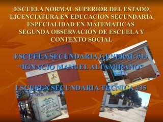 ESCUELA SECUNDARIA GENERAL #13 “ IGNACIO MANUEL ALTAMIRANO” ESCUELA SECUNDARIA TECNICA #35 ESCUELA NORMAL SUPERIOR DEL ESTADO LICENCIATURA EN EDUCACION SECUNDARIA ESPECIALIDAD EN MATEMATICAS  SEGUNDA OBSERVACIÓN DE ESCUELA Y CONTEXTO SOCIAL 