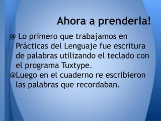 Ahora a prenderla!
@ Lo primero que trabajamos en
 Prácticas del Lenguaje fue escritura
 de palabras utilizando el teclado con
 el programa Tuxtype.
@Luego en el cuaderno re escribieron
 las palabras que recordaban.
 
