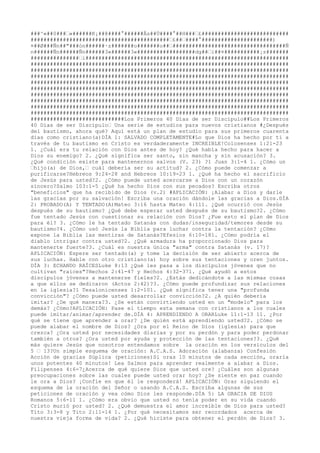 ###^«##0###‹«######K¡##@####°######Ås##Ü####°##H###‹£###########################
###########################################‹£##‹####°######################)
¤##Ø###Ñn##"###ón######·z#######o#######o##‹###################################Ñ
n######Ñn######Ñn######3«######3«##################dg##‹i##¤###########¡z#######
###############‹i###############################################################
################################################################################
################################################################################
################################################################################
################################################################################
################################################################################
################################################################################
################################################################################
################################################################################
################################################################################
#############################Los Primeros 40 Días de ser Discípulo##Los Primeros
40 Días de ser Discípulo‹ Una serie de estudios para nuevos cristianos #¿Después
del bautismo, ahora qué? Aquí está un plan de estudio para sus primeros cuarenta
días como cristiano(a)DÍA 1: SALVADO COMPLETAMENTE#Lo que Dios ha hecho por ti a
través de tu bautismo en Cristo es verdaderamente INCREIBLE!

Colosenses 1:21-23
1. ¿Cuál era tu relación con Dios antes de hoy? ¿Qué había hecho para hacer a
Dios su enemigo? 2. ¿Qué significa ser santo, sin mancha y sin acusación? 3.
¿Qué condición existe para mantenernos salvos (V. 23) ?1 Juan 3:1-4 1. ¿Cómo un
‹hijo(a) de Dios,‹ cuál debería ser su actitud? 2. ¿Cómo puede comenzar a
purificarse?Hebreos 9:24-28 and Hebreos 10:19-23 1. ¿Qué ha hecho el sacrificio
de Jesús para usted?2. ¿Cómo puede usted acercarse a Dios con un corazón
sincero?Salmo 103:1-5 ¿Qué ha hecho Dios con sus pecados? Escriba otros
"beneficios" que ha recibido de Dios (v.2) #APLICACIÓN: ¡Alabar a Dios y darle
las gracias por su salvación!

 Escriba una oración dándole las gracias a Dios.DÍA
2: PROBADO(A) Y TENTADO(A)Mateo 3:16 hasta Mateo 4:111. ¿Qué ocurrió con Jesús
después de su bautismo? ¿Qué debe esperar usted después de su bautismo?2. ¿Cómo
fue tentado Jesús con cuestionar su relación con Dios? ¿Fue esto el plan de Dios
para él? 3. ¿Cómo le ha tentado Satanás con dudas/inseguridad/temores desde su
bautismo?4. ¿Cómo usó Jesús la Biblia para luchar contra la tentación? ¿Cómo
expone la Biblia las mentiras de Satanás?Efesios 6:10-181. ¿Cómo podría el
diablo intrigar contra usted?2. ¿Qué armadura ha proporcionado Dios para
mantenerte fuerte?3. ¿Cuál es nuestra única "arma" contra Satanás (v. 17)?
APLICACIÓN: Espere ser tentado(a) y tome la decisión de ser abierto acerca de
sus luchas. Hable con otro cristiano(a) hoy sobre sus tentaciones y oren juntos.
DÍA 3: ECHANDO RAÍCESLuke 8:13 ¿Qué les pasa a los discípulos jóvenes que no
cultivan "raíces"?Hechos 2:41-47 y Hechos 4:32-371. ¿Qué ayudó a estos
discípulos jóvenes a mantenerse fieles?2. ¿Estás dedicándote a las mismas cosas
a que ellos se dedicaron (Actos 2:42)?3. ¿Cómo puede profundizar sus relaciones
en la iglesia?1 Tesalonicenses 1:2-101. ¿Qué significa tener una "profunda
convicción"? ¿Cómo puede usted desarrollar convicción?2. ¿A quién debería
imitar? ¿De qué manera?3. ¿Se están convirtiendo usted en un "modelo" para los
demás? ¿Cómo?APLICACIÓN: Pase el tiempo esta semana con cristianos a los cuales
puede imitar/animar/aprender de.DÍA 4: APRENDIENDO A ORARLuke 11:1-13 11. ¿Por
qué se tiene que aprender a orar? ¿De quién está aprendiendo usted?2. ¿Cómo se
puede alabar el nombre de Dios? ¿Ora por el Reino de Dios (iglesia) para que
crezca? ¿Ora usted por necesidades diarias y por su perdón y para poder perdonar
también a otros? ¿Ora usted por ayuda y protección de las tentaciones?3. ¿Qué
más quiere Jesús que nosotros entendamos sobre la oración en los versículos del
5 ‹ 13?Un simple esquema de oración: A.C.A.S. Adoración (alabanza) Confesión
Acción de gracias Súplica (peticiones)Si oras 10 minutos de cada sección, oraría
unos potentes 40 minutos!

 Lea Salmos para aprender realmente a alabar a Dios.
Filipenses 4:6-7¿Acerca de qué quiere Dios que usted ore? ¿Cuáles son algunas
preocupaciones sobre las cuales puede usted orar hoy? ¿Se siente en paz cuando
le ora a Dios? ¡Confíe en que él le responderá!

 APLICACIÓN: Orar siguiendo el
esquema de la oración del Señor o usando A.C.A.S. Escriba algunas de sus
peticiones de oración y vea cómo Dios les responde.DÍA 5: LA GRACIA DE DIOS
Romanos 5:6-11 1. ¿Cómo era obvio que usted no tenía poder en su vida cuando
Cristo murió por usted? 2. ¿Qué demuestra el amor increíble de Dios para usted?
Tito 3:3-8 y Tito 2:11-14 1. ¿Por qué necesitamos ser recordados acerca de
nuestra vieja forma de vida? 2. ¿Qué hiciste para obtener el perdón de Dios? 3.
 