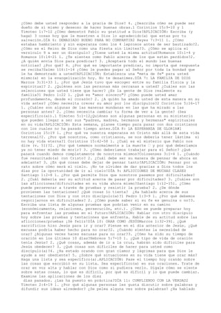 ¿Cómo debe usted responder a la gracia de Dios? 4. ¿Describa cómo se puede ser
dueño de sí mismo y deseoso de hacer buenas obras.1 Corintios 15:9-10 y 1
Timoteo 1:7-12 ¿Cómo demostró Pablo su gratitud a Dios?APLICACIÓN: Escriba (y
haga) 3 cosas hoy que le muestren a Dios lo agradecido(a) que estas por tu
salvación.DÍA 6: DEMASIADO BUENO PARA NO COMPARTIR2 Reyes 7:3-11 1. ¿Cómo
estabas hambriento y sin esperanza como los 4 leprosos antes de ser bautizado?2.
¿Cómo es el Reino de Dios como una fiesta sin límites?3. ¿Cómo se aplica el
versículo 9 a ser un discípulo? ¿Tiene usted la misma actitud?Romanos 10:1-4 y
Romanos 10:14-21 1. ¿Te sientes como Pablo acerca de los que están perdidos?2.
¿A quién envía Dios para predicar? 3. ¿Aceptará todo el mundo las buenas
noticias? ¿Por qué? 4. ¿Por qué es importante predicar, no importa qué respuesta
se reciba?Salmo 116:1-14 ¿Cómo le puedes pagar al Señor por toda la bondad que
le ha demostrado a usted?APLICACIÓN: Establezca una "meta de fe" para usted
mismo(a) en la evangelización hoy. No te desanimes.DÍA 7: LA FAMILIA DE DIOS
Marcos 3:31-33 1. ¿Por qué Jesús tuvo que escoger entre su familia física y la
espiritual? 2. ¿Quiénes son las personas más cercanas a usted? ¿Cuáles son las
selecciones que usted tiene que hacer? ¿Es la gente de Dios realmente su
familia?1 Pedro 1:22 1. ¿Qué es "amor sincero"? ¿Cómo puede usted amar
profundamente, desde el corazón? 2. ¿A quién ha amado usted de esta manera en su
vida antes? ¿Cómo necesita crecer su amor por los discípulos?2 Corintios 5:16-17
1. ¿Cuáles son algunas de las maneras mundanas en las que ha mirado a las
personas antes? 2. ¿Cómo necesita cambiar tu forma de ver a la gente? (Sea
específico(a)).1 Timoteo 5:1-12¿Quiénes son algunas personas en su ministerio
que pueden llegar a ser sus "padres, madres, hermanos y hermanas" espirituales
en su vida?APLICACIÓN: Esta semana, planee tiempo para pasar con dos cristianos
con los cuales no ha pasado tiempo antes.DÍA 8: LA ESPERANZA DE GLORIA#1
Corintios 15:19 1. ¿Por qué va nuestra esperanza en Cristo más allá de esta vida
terrenal?2. ¿Por qué nosotros, como cristianos, se nos debería tener lástima si
no hay vida eterna?1 Corintios 15:42-58 1. ¿Cuál es el misterio que Pablo nos
dice (v. 51)?2. ¿Por qué tememos normalmente a la muerte ‹ y por qué deberíamos
ya no tener miedo de morir? 3. ¿Cómo deberíamos trabajar para el Señor? ¿Qué
pasará cuando demos completamente de nosotros mismos?Colosenses 3:1-4 1. ¿Cuándo
fue resucitado(a) con Cristo? 2. ¿Cuál debe ser su manera de pensar de ahora en
adelante? 3. ¿En qué cosas debe dejar de pensar tanto?APLICACIÓN: Pensar por un
rato sobre cómo será el cielo. ¡No te olvides de dar gracias a Dios todos los
días por la oportunidad de ir al cielo!

DÍA 9: AFLICCIONES DE MUCHAS CLASES
Santiago 1:2-8 1. ¿Por qué permite Dios que nosotros pasemos por dificultades?
2. ¿Cuál debería ser su actitud acerca de pasar por dificultades? 3. ¿Cuáles son
las aflicciones/dificultades en su vida ahora mismo?Santiago 1:12-151. ¿Cómo
puede perseverar a través de pruebas y resistir la prueba? 2. ¿De dónde
provienen las tentaciones? ¿Qué cosas lo tienta? ¿Ha hablado acerca de sus
tentaciones con Dios y con otro discípulo(a)?1 Pedro 1:3-9 1. ¿Por qué debemos
regocijarnos en dificultades? 2. ¿Cómo puede saber si su fe es genuina o no?3.
Escriba una lista de algunas pruebas que podrían venir en su camino
(económicamente, relaciones, persecución, etc.). ¿Cómo se puede preparar hoy
para enfrentar las pruebas en el futuro?APLICACIÓN: Hablar con otro discípulo
hoy sobre las pruebas y tentaciones que enfrenta. Hable de su actitud sobre las
aflicciones/pruebas ¡Sé feliz!

DÍA 10: ORAR COMO JESÚSMarcos 1:32-391. ¿Qué
sacrificios hizo Jesús para ir y orar? Piense en el día anterior de Jesús. ¿Qué
excusas podría haber hecho para no orar?2. ¿Cuándo sientes la necesidad de
orar? ¿Algunas veces haces excusas para no orar?3. ¿Cómo ha sido su tiempo de
oración en los últimos 10 días?Hebreos 5:7-10 1. ¿Qué tipo de vida de oración
tenía Jesús? 2. ¿Qué cosas, además de ir a la cruz, habrán sido difíciles para
Jesús obedecer? 3. ¿Qué cosas son difíciles de hacer para usted como
discípulo(a)?4. ¿Ha estado orando con gran clamor y lágrimas para que Dios le
ayude a ser obediente? 5. ¿Sobre qué situaciones en su vida tiene que orar más?
Haga una lista y sea específico(a).APLICACIÓN: Pase el tiempo hoy orando sobre
las cosas que escribió en su lista. Sea específico(a) en sus oraciones. Trate de
orar en voz alta y hablar con Dios como si pudiera verlo. Dígale cómo se siente
sobre estas cosas, lo que es difícil, por qué es difícil y lo que puede cambiar.
Examine las aplicaciones de los diez
días pasados. ¿Las ha puesto en práctica?DÍA 11: CUMPLIENDO CON LA VERDAD2
Timoteo 2:4-19 1. ¿Por qué algunas personas les gusta discutir sobre palabras y
difundir sus ideas alrededor? ¿Se pelea alguna vez sobre palabras? ¿Ha hablado
 