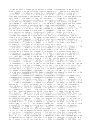 Escriba al menos 4 cosas que ha aprendido sobre la evangelización en el estudio
de hoy. Comparta su fe con estas cosas en mente.DÍA 17: DISTRAÍDO O DEDICADO
#Lucas 10:38-42 1. ¿Por qué estaba Marta distraída?2. ¿Cómo se sentía ella? 3.
¿Cuáles son algunas cosas que ha dejado que te distraiga esta semana? 4. ¿Es
usted más como Marta o como María? 5. ¿Qué eligió María?6. ¿Cómo era esto mejor?
Lucas 8:14 1. ¿Qué significa ser "estrangulado"? 2. ¿Cuál es el resultado? 3.
¿Cuáles son las preocupaciones/dinero y preocupaciones/placeres que le impiden
crecer más espiritualmente?Lucas 12:35-401. ¿Por qué nos tenemos que quedar
conscientes y listos para Jesús? 2. ¿Cómo se siente Jesús cuando nos distraemos
de nuestro propósito y empezamos hacer otras cosas?APLICACIÓN: Si se ha
distraído o perdido tiempo, trate de escribir un horario personal cada día. Deje
que otro discípulo lo ayude. DÍA 18: APRENDER DE LOS DEMÁSMateo 18:1 1. ¿Qué
tipo de corazón quiere Dios que nosotros tengamos?2. ¿Qué cualidades de los
niños tenemos que imitar?1 Tesalonicenses 5:12-141. ¿Quién lo ‹guía y
amonesta/exhorta‹ en el Señor? 2. ¿Tiene algo que ver con edad o educación?3.
¿Escriba los nombres de algunos cristianos que trabajan arduamente, dan buen
ejemplo y lo exhorta. 4. ¿Les muestra usted respeto?5. ¿Qué tipo de discípulos
necesitan ayuda especial (v. 14)? 6. ¿Ha sido usted reprendido/exhortado por
alguno de estos problemas?Salmo 119:99-100 1. ¿Qué nos da la verdadera madurez y
entendimiento? 2. ¿Cómo es el verso 100 lo contrario de cómo piensa nuestra
sociedad? 3. ¿Cuál debe ser su actitud cuando está siendo
enseñado/discipulado/corregido por alguien más joven que usted?1 Timoteo 4:11-12
1. ¿Qué espera el Señor de líderes jóvenes?Salmo 32:8-10 1. ¿Cómo puedes ser
para no portarte como un caballo o una mula?APLICACIÓN: Si ha resistido a
aprender de discípulos más jóvenes, arrepiéntase hoy y búsquelo para hacerle
preguntas. ¡Si es joven usted mismo, dele a los creyentes un gran ejemplo!

DÍA
19: ORACIONES PODEROSAS Crónicas 17:15-22 1. ¿Qué sentía David cuando le oro a
Dios? ¿Por qué?2. ¿Cómo es que el Señor te trata con inmerecido honor y
bendiciones?3. ¿Cómo bendijo Dios a Israel? 4. ¿Cómo ha hecho aún cosas más
grandes para su gente hoy? 5. ¿Cuál es la actitud hacia Dios expresada en esta
oración?Génesis 24:10-27 1. ¿Por qué piensas que el señor contestó esta oración
tan rápidamente?2. La oración del criado fue simple, pero tenía gran fe ¿Cómo se
puede saber?3. ¿Qué fue la primera reacción del criado a la oración contestada?
4. ¿Se acuerda de darle gracias a Dios cada vez que le contesta sus oraciones?
Santiago 5:15-18 1. ¿Qué es lo que hace a la oración poderosa y efectiva? 2.
¿Ora usted con entusiasmo y seriedad? 3. ¿Ora con gran fe? ¿Ha sido usted
justo(a) esta semana?APLICACIÓN: Haga su oración bien especifica hoy. Ore con fe
y gratitud.# HYPERLINK "http://audio1.spanishdict.com/audio?
lang=es&voice=Ximena&speed=25&text=APLICACI%C3%93N%3A%20Haga%20su%20rezo%20muy
%20espec%C3%ADfico%20hoy.%20Rece%20con%20fe%20y%20gratitud." t "_blank" ###DÍA
20: TENTADO POR EL MUNDO #Salmo 73:1-14 1. ¿Qué sentía el escritor cuando miró a
la gente rica, no salva a su alrededor? 2. ¿Por qué parecía la vida injusta para
él?3. ¿Cómo ha envidiado a la gente en el mundo? 4. ¿Ha batallado con esto desde
hacerse un cristiano? ¿Ha hablado de ello?Salmo 73:15-22 1. ¿Qué comprendió el
sobre el destino final de ellos? 2. ¿Cómo es la ‹buena vida‹ como un sueño que
terminará al día del Juicio Final?3. ¿Cómo pensaba el escritor cuando los
envidiaba?Salmo 73:23-28 1. ¿Qué comprendió el escritor sobre su relación con
Dios? 2. Memorice versículos 25-26.1 Juan 2:15-17 1. ¿Qué cosas en el mundo
debes odiar?2. ¿Qué cosas en el mundo todavía te atraen?APLICACIÓN: Hable con
su discipulador(a) acerca de sus sentimientos acerca del mundo. Que tentaciones
ha estado teniendo. Ore acerca de esas tentaciones hoy.DÍA 21: REGOCIJARSE EN
LAS PERSECUCIONES #Mateo 5:10-111. ¿Qué debería hacernos regocijar en medio de
las persecuciones?2. ¿Has sido insultado o han hablado mal de usted por seguir y
obedecer a Jesús? 3. ¿Cómo te sentiste?4. ¿Quién más ha sido tratado de esta
manera?Juan 15:18-23 1. ¿Cómo debemos esperar ser tratados? 2. ¿Por qué nos odia
el mundo? 3. ¿Qué hace a la gente sentirse culpable cuando nos ven hacemos
discípulos?Hechos 4:13-22 1. ¿Qué hizo a Pedro y a Juan ser tan valientes? 2.
¿Ha tratado alguien de parar que usted enseñe, hable, adore a
Jesús? 3. ¿Cómo ha respondido usted? Hechos 5:17-29 1. ¿Jesús fue perseguido
por que otros lo envidiaban (Marcos 15:10); los apóstoles fueron arrestados por
que otros sentían celos.2. ¿Por qué seremos perseguidos o difamados? 3. ¿Por
quién? 4. ¿Cuál fue la respuesta de los apóstoles cuando les ordenaban que paren
de predicar?Hechos 5:40-42 ¿Qué hizo a los apóstoles felices? #APLICACIÓN: Deje
que el verso 42 sea el tema suyo de hoy, y todo los días.DÍA 22: DAR VIDA #Juan
 