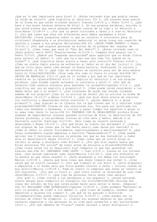 ¿Qué es lo más importante para Dios? 2. ¿Estás haciendo algo que podría causar
la caída de otros?3. ¿Qué significa el versículo 23? 4. ¿Te sientes bien acerca
de la forma en que estás viviendo ahora?1 Timoteo 2:9-10 y 1 Pedro 3:3-5 1. ¿Qué
hace a una mujer hermosa delante de Dios? 2. En sus propias palabras, escriba lo
que usted piensa que estos pasajes enseñan acerca de la ropa y la devoción a
Dios.Mateo 11:18-19 1. ¿Por qué la gente criticaba a Jesús y a Juan el Bautista?
2. ¿Por qué crees que eran tan diferentes pero ambos agradaban a Dios?
APLICACIÓN: ¿Tiene preguntas sobre lo que es correcto e incorrecto para un
cristiano? Pregúntele a un discípulo(a) maduro(a) si estas cosas son cuestión de
opinión y llegue a sus propias decisiones.DIA 29: ¡JESUS VIENE PRONTO!

 2 Pedro
3:3-14 1. ¿Por qué algunas personas se burlan de la promesa del regreso de
Cristo? 2. ¿Cómo crees que será el "día del Señor"? 3. ¿Estás viviendo como si
Jesús podría venir HOY?1 Tesalonicenses 4:13-18 1. Compare este pasaje con 2
Pedro 3:7-10. ¿Habrá una "segunda oportunidad" para aquellos que no están listos
para recibir al Señor? 2. ¿Por qué va a ser ese día como "un ladrón en la
noche?" 3. ¿Qué significa estar alerta y tener auto control?2 Timoteo 4:6-8 1.
¿Cómo se siente Pablo acerca de enfrentar al Señor en el día del juicio? 2. ¿Por
qué es vivir para Jesús como pelear la buena batalla, terminando la carrera y
manteniendo la fe? 3. ¿Qué tipo de esfuerzo se necesita para ser de esta manera
hasta el final?APLICACIÓN: ¡Vive cada día como si fuera tu ultimo día!

DIA 30:
UNIDOS EN AMORSalmo 133:1-3 ¿Qué es la unidad y por qué es tan importante
tenerla en la iglesia?Efesios 4:1-3 1. Explica el versículo 2 en sus propias
palabras. ¿Qué sucede cuando actuamos lo contrario a esto? 2. ¿Por qué se
necesita todo nuestro esfuerzo para mantener la unidad?Filipenses 2:1-5 1. ¿Qué
significa ser uno en espíritu y propósito? 2. ¿Cómo puede usted considerar a los
demás mejor que a sí mismo? 3. ¿Los intereses de quién has estado cuidando
además de sus propios? ¿Cuál es la actitud de Jesús? ¿Es su actitud la misma de
Jesús?Mateo 18:15-17 y Mateo 5:23-24 1. ¿Qué nos dice Jesús acerca de resolver
los conflictos y desacuerdos entre nosotros? 2. ¿Quién debería ir a quien
primero? 3. ¿Hay alguien en la iglesia con la que tienes que ir y resolver algún
problema?APLICACIÓN: Piense en sus relaciones hoy. Ora para ser unificada con
todos sus hermanos y hermanas, e iniciar y pasar tiempo con aquellos a quien tu
no amas como Jesús lo haría.DIA 31: TRATANDO CON EL DESALIENTOEl profeta Elías
acababa de experimentar algunas grandes victorias de Dios: la destrucción de 450
falsos profetas, y las primeras lluvias en tres años y medio, debido a su
ferviente oración (Santiago 5:17-18). Pero luego se levantó asustado y
desanimado.1 Reyes 19:1-8 1. ¿Por qué Elías se siente tan abrumado? 2. ¿Cuáles
son algunas de las cosas que le han hecho sentir como darse por vencido? 3.
¿Cómo el Señor lo alentó físicamente, espiritualmente y emocionalmente? 4. ¿Qué
haces normalmente cuando empiezas a sentirte "desanimado(a)?" 5. ¿Cómo puede
aplicar las 3 lecciones previas la próxima vez que se sea tentado(a) a ceder
ante el desaliento?1 Reyes 19:19-21 1. ¿Cómo crees que se sintió Elías al
recibir un amigo y discípulo como Eliseo? 2. ¿Por qué Dios esperó hasta que
Elías estuviera "en acción" de nuevo antes de enviarle a Eliseo?APLICACIÓN:
¿Cómo trata usted con el desaliento hoy? Comparte lo que has aprendido con
alguien más.DIA 32: CAMINANDO COMO JESÚS 1 Juan 2:5-6 1. Piense en los últimos
días. ¿Has estado caminando como Jesús?Marcos 1:21-28 1. ¿Qué era diferente en
la manera en que Jesús enseñó? 2. ¿Está enseñando a los demás con autoridad?
Marcos 1:29-34 1. ¿Hasta qué hora crees que Jesús trabajó esa noche? 2. ¿Cree
usted que se sintió cansado? 3. ¿Por qué trabajó el tan duro? 4. ¿Está dispuesto
a empujarse a sí mismo para que otros puedan conocer a Jesús - incluso cuando es
muy difícil?Marcos 1:35-39 1. Tome en cuenta lo temprano que Jesús se levantó al
día siguiente. ¿Por qué lo hizo? 2. ¿Qué tanto siente la necesidad de orar como
Jesús?Marcos 2:13-17 1. ¿Qué tipo de personas tenia Jesús como amigos?
¿Por qué? 2. ¿Cómo tratas a los pecadores y los paganos? 3. ¿Estás haciendo
nuevos amigos para compartir el evangelio con ellos?APLICACIÓN: Escriba dos
cosas del estudio de hoy que usted puede hacer para imitar a Jesús. ¡Hágalas!

DIA 33: BRILLANDO COMO ESTRELLASFilipenses 2:14-16 1. ¿Cómo podemos "mantener en
alto la palabra de vida" a los demás? 2. ¿Qué clase de ejemplo, tenemos que
demostrar a quienes nos rodean? 3. ¿De qué se ha quejado o discutido
últimamente?¿Cómo puede cambiar?1 Corintios 9:19-23 1. ¿Cómo puedes ser un
esclavo de todos? De ejemplos. 2. ¿Cuáles son algunas maneras en que usted
necesita adaptarse a las personas en su vida para ayudarles a ser salvos?Salmo
126:6 1. ¿Por qué debemos de "llorar" cuando salimos a hacer discípulos? 2.
 