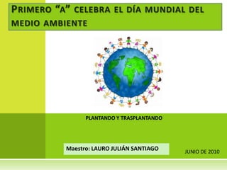 Primero “a” celebra el día mundial del medio ambiente PLANTANDO Y TRASPLANTANDO Maestro: LAURO JULIÁN SANTIAGO JUNIO DE 2010 