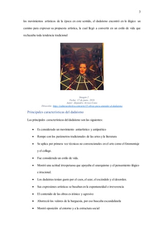 3
los movimientos artísticos de la época en este sentido, el dadaísmo encontró en lo ilógico un
camino para expresar su propuesta artística, la cual llegó a convertir en un estilo de vida que
rechazaba toda tendencia tradicional
Imagen 2
Fecha: 17 de junio, 2016
Autor: Alejandro Arroyo Cano
Dirección: https://culturacolectiva.com/arte/15-obras-para-entender-el-dadaismo
Principales características del dadaísmo
Las principales características deldadaísmo son las siguientes:
 Es considerado un movimiento antiartístico y antipoético
 Rompe con los parámetros tradicionales de las artes y la literatura
 Se aplica por primera vez técnicas no convencionales en el arte como el fotomontaje
y el collage.
 Fue considerado un estilo de vida.
 Mostró una actitud irrespetuosa que apoyaba el anarquismo y el pensamiento ilógico
e irracional.
 Los dadaístas tenían gusto por el caos,el azar, el escándalo y el desorden.
 Sus expresiones artísticas se basaban en la espontaneidad e irreverencia
 El contenido de las obras es irónico y agresivo
 Aborreció los valores de la burguesía, por eso buscaba escandalizarla
 Mostró oposición al entorno y a la estructura social
 
