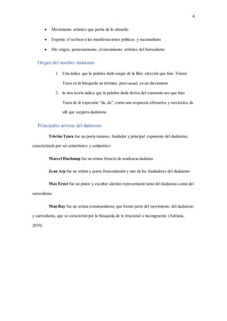 4
 Movimiento artístico que partía de lo absurdo
 Exponía el rechazo a las manifestaciones políticas y nacionalistas
 Dio origen, posteriormente, al movimiento artístico del Surrealismo
Origen del nombre dadaísmo
1. Una indica que la palabra dadá surgió de la libre elección que hizo Tristan
Tzara en la búsqueda un término, poco usual, en un diccionario
2. la otra teoría indica que la palabra dadá deriva del constante uso que hizo
Tzara de la expresión “da, da”, como una respuesta afirmativa y sarcástica,de
allí que surgiera dadaísmo
Principales artistas del dadaísmo
Tristán Tzara fue un poeta rumano, fundador y principal exponente del dadaísmo,
caracterizado por ser antiartístico y antipoético
Marcel Duchamp fue un artista francés de tendencia dadaísta
Jean Arp fue un artista y poeta francoalemán y uno de los fundadores del dadaísmo
Max Ernst fue un pintor y escultor alemán representante tanto del dadaísmo como del
surrealismo
Man Ray fue un artista estadounidense que formó parte del movimiento del dadaísmo
y surrealismo, que se caracterizó por la búsqueda de lo irracional e incongruente (Adriana,
2019)
 