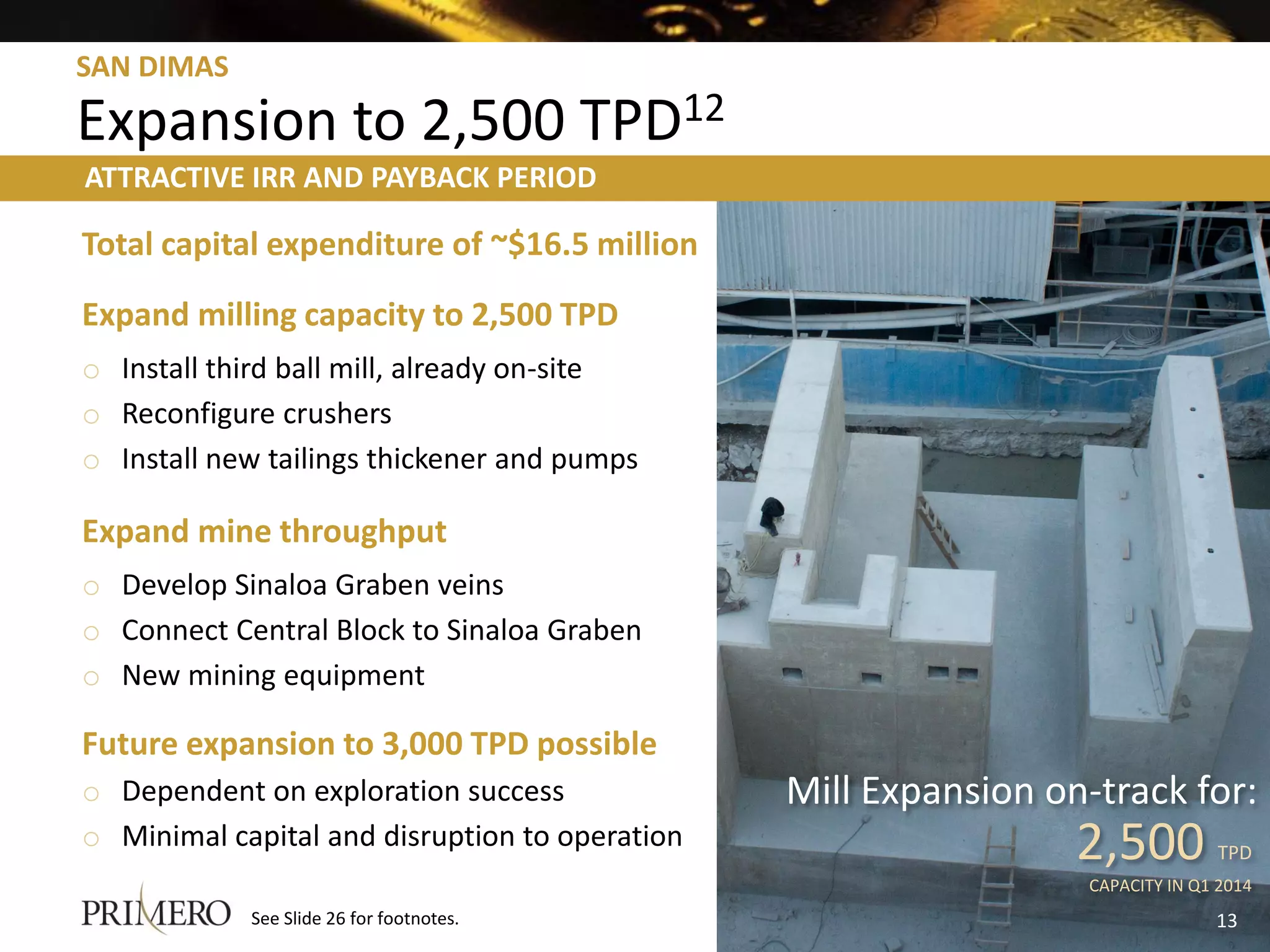 SAN DIMAS

Expansion to 2,500 TPD12
ATTRACTIVE IRR AND PAYBACK PERIOD

Total capital expenditure of ~$16.5 million
Expand milling capacity to 2,500 TPD
o Install third ball mill, already on-site
o Reconfigure crushers
o Install new tailings thickener and pumps

Expand mine throughput
o Develop Sinaloa Graben veins
o Connect Central Block to Sinaloa Graben
o New mining equipment

Future expansion to 3,000 TPD possible
o Dependent on exploration success              Mill Expansion on-track for:
o Minimal capital and disruption to operation                    2,500          TPD
                                                                  CAPACITY IN Q1 2014
            See Slide 26 for footnotes.                                         13
 
