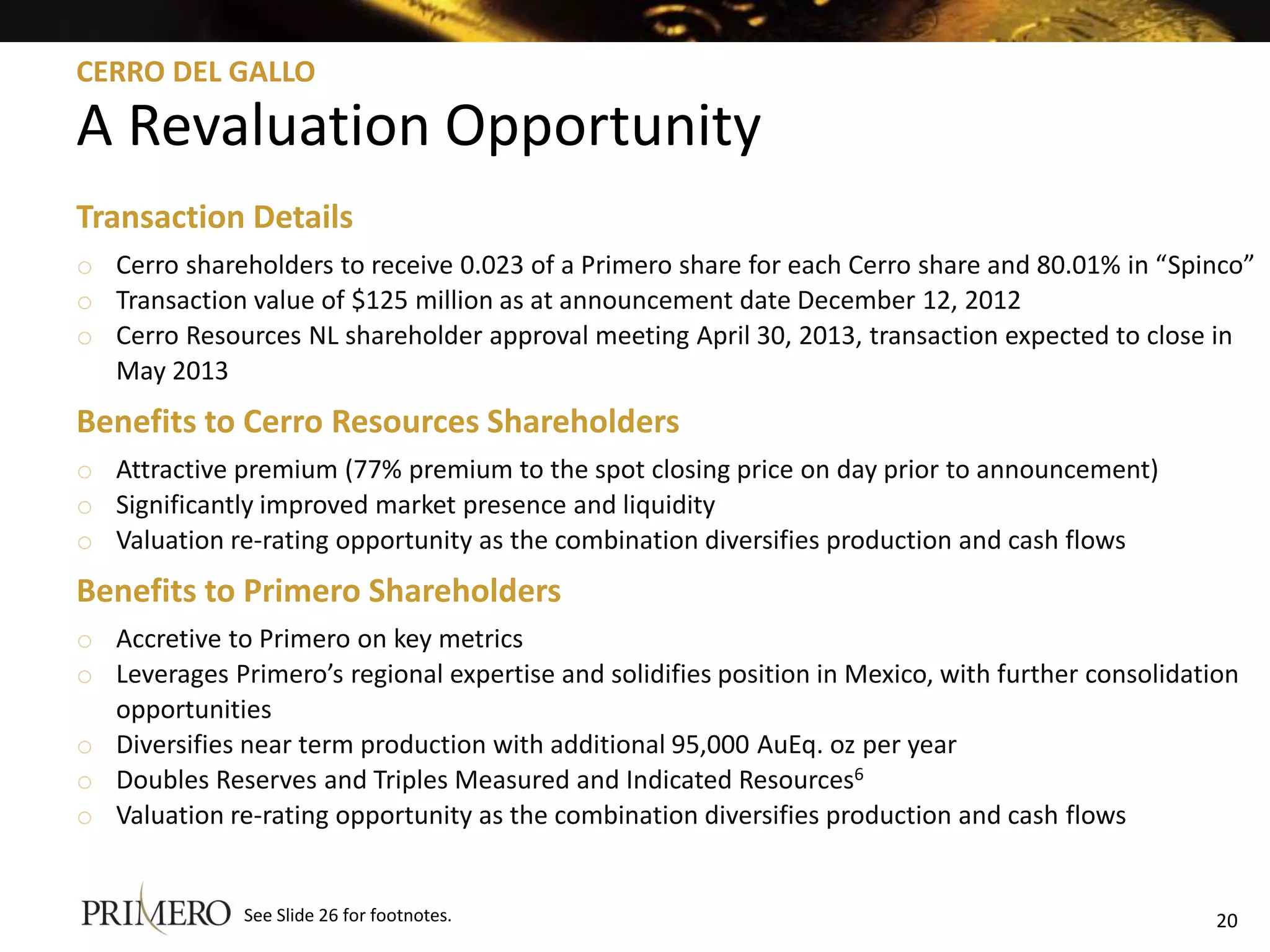 CERRO DEL GALLO

A Revaluation Opportunity
Transaction Details
o Cerro shareholders to receive 0.023 of a Primero share for each Cerro share and 80.01% in “Spinco”
o Transaction value of $125 million as at announcement date December 12, 2012
o Cerro Resources NL shareholder approval meeting April 30, 2013, transaction expected to close in
  May 2013
Benefits to Cerro Resources Shareholders
o Attractive premium (77% premium to the spot closing price on day prior to announcement)
o Significantly improved market presence and liquidity
o Valuation re-rating opportunity as the combination diversifies production and cash flows
Benefits to Primero Shareholders
o Accretive to Primero on key metrics
o Leverages Primero’s regional expertise and solidifies position in Mexico, with further consolidation
  opportunities
o Diversifies near term production with additional 95,000 AuEq. oz per year
o Doubles Reserves and Triples Measured and Indicated Resources6
o Valuation re-rating opportunity as the combination diversifies production and cash flows


              See Slide 26 for footnotes.                                                           20
 