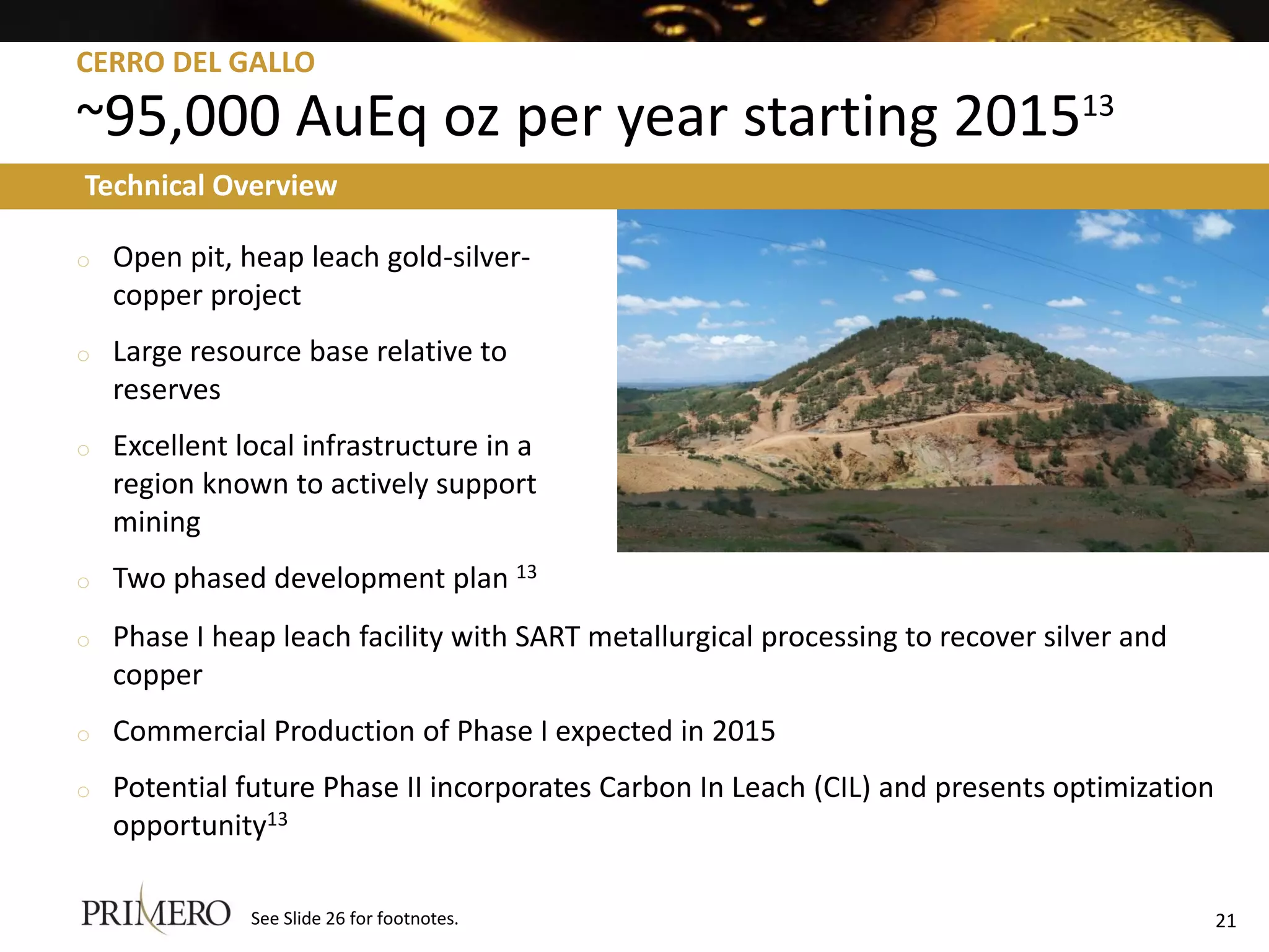 CERRO DEL GALLO

~95,000 AuEq oz per year starting 201513
Technical Overview

o   Open pit, heap leach gold-silver-
    copper project
o   Large resource base relative to
    reserves
o   Excellent local infrastructure in a
    region known to actively support
    mining
o   Two phased development plan 13
o   Phase I heap leach facility with SART metallurgical processing to recover silver and
    copper
o   Commercial Production of Phase I expected in 2015
o   Potential future Phase II incorporates Carbon In Leach (CIL) and presents optimization
    opportunity13

               See Slide 26 for footnotes.                                                   21
 