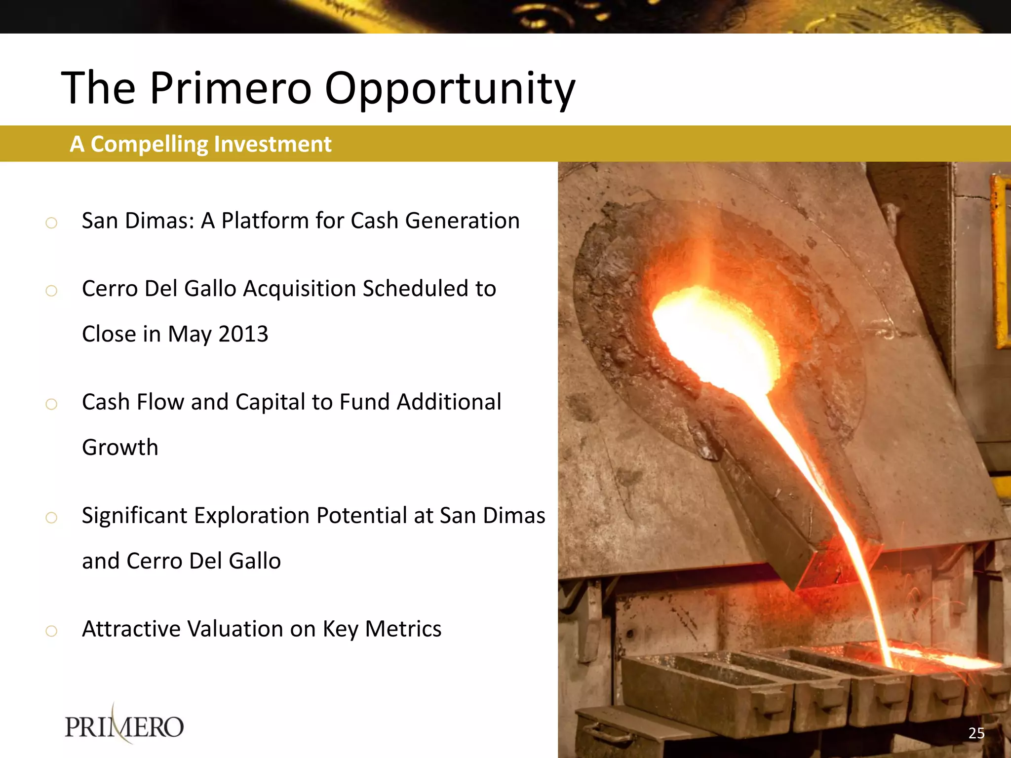 The Primero Opportunity
  A Compelling Investment


o San Dimas: A Platform for Cash Generation

o Cerro Del Gallo Acquisition Scheduled to
   Close in May 2013

o Cash Flow and Capital to Fund Additional
   Growth

o Significant Exploration Potential at San Dimas
   and Cerro Del Gallo

o Attractive Valuation on Key Metrics



                                                   25
                                                   19
 