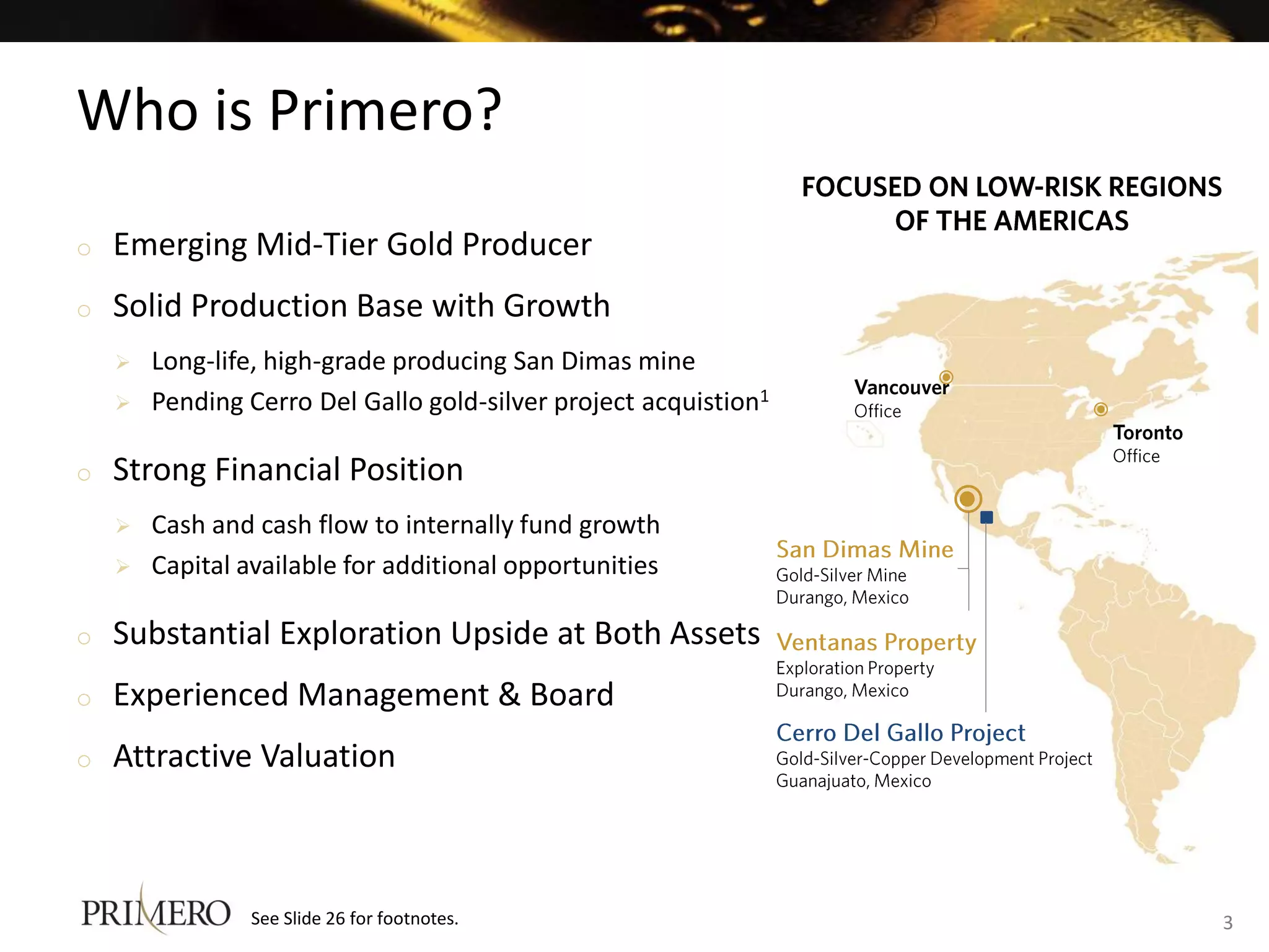 Who is Primero?
o   Emerging Mid-Tier Gold Producer
o   Solid Production Base with Growth
       Long-life, high-grade producing San Dimas mine
       Pending Cerro Del Gallo gold-silver project acquistion1

o   Strong Financial Position
       Cash and cash flow to internally fund growth
       Capital available for additional opportunities

o   Substantial Exploration Upside at Both Assets
o   Experienced Management & Board
o   Attractive Valuation



                See Slide 26 for footnotes.                       3
 