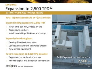 SAN DIMAS

Expansion to 2,500 TPD12
ATTRACTIVE IRR AND PAYBACK PERIOD

Total capital expenditure of ~$16.5 million
Expand milling capacity to 2,500 TPD
o Install third ball mill, already on-site
o Reconfigure crushers
o Install new tailings thickener and pumps

Expand mine throughput
o Develop Sinaloa Graben veins
o Connect Central Block to Sinaloa Graben
o New mining equipment

Future expansion to 3,000 TPD possible
o Dependent on exploration success              Mill Expansion on-track for:
o Minimal capital and disruption to operation                    2,500          TPD
                                                                  CAPACITY IN Q1 2014
            See Slide 26 for footnotes.                                         13
 