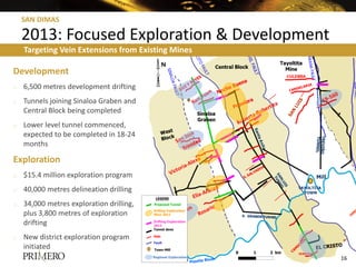 SAN DIMAS

    2013: Focused Exploration & Development
    Targeting Vein Extensions from Existing Mines

Development
o   6,500 metres development drifting
o   Tunnels joining Sinaloa Graben and
    Central Block being completed
o   Lower level tunnel commenced,
    expected to be completed in 18-24
    months

Exploration
o   $15.4 million exploration program
o   40,000 metres delineation drilling
o   34,000 metres exploration drilling,
    plus 3,800 metres of exploration
    drifting
o   New district exploration program
    initiated
                                                    0   1   2 km
                                                                   16
 