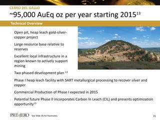 CERRO DEL GALLO

~95,000 AuEq oz per year starting 201513
Technical Overview

o   Open pit, heap leach gold-silver-
    copper project
o   Large resource base relative to
    reserves
o   Excellent local infrastructure in a
    region known to actively support
    mining
o   Two phased development plan 13
o   Phase I heap leach facility with SART metallurgical processing to recover silver and
    copper
o   Commercial Production of Phase I expected in 2015
o   Potential future Phase II incorporates Carbon In Leach (CIL) and presents optimization
    opportunity13

               See Slide 26 for footnotes.                                                   21
 