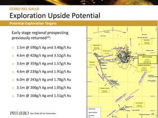 CERRO DEL GALLO

Exploration Upside Potential
Potential Exploration Targets

 Early stage regional prospecting
 previously returned16:

 o 1.5m @ 590g/t Ag and 3.40g/t Au

 o 4.6m @ 428g/t Ag and 3.52g/t Au

 o 3.6m @ 359g/t Ag and 1.57g/t Au

 o 4.6m @ 239g/t Ag and 1.91g/t Au

 o 6.0m @ 243g/t Ag and 1.70g/t Au

 o 3.1m @ 200g/t Ag and 1.05g/t Au

 o 7.6m @ 168g/t Ag and 1.51g/t Au



            See Slide 26 for footnotes.   23
 