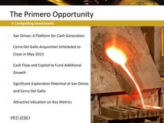 The Primero Opportunity
  A Compelling Investment


o San Dimas: A Platform for Cash Generation

o Cerro Del Gallo Acquisition Scheduled to
   Close in May 2013

o Cash Flow and Capital to Fund Additional
   Growth

o Significant Exploration Potential at San Dimas
   and Cerro Del Gallo

o Attractive Valuation on Key Metrics



                                                   25
                                                   19
 