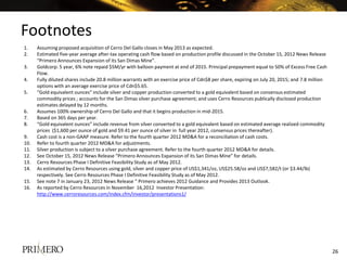 Footnotes
1.    Assuming proposed acquisition of Cerro Del Gallo closes in May 2013 as expected.
2.    Estimated five-year average after-tax operating cash flow based on production profile discussed in the October 15, 2012 News Release
      “Primero Announces Expansion of its San Dimas Mine”.
3.    Goldcorp: 5 year, 6% note repaid $5M/yr with balloon payment at end of 2015. Principal prepayment equal to 50% of Excess Free Cash
      Flow.
4.    Fully diluted shares include 20.8 million warrants with an exercise price of Cdn$8 per share, expiring on July 20, 2015; and 7.8 million
      options with an average exercise price of Cdn$5.65.
5.    “Gold equivalent ounces” include silver and copper production converted to a gold equivalent based on consensus estimated
      commodity prices ; accounts for the San Dimas silver purchase agreement; and uses Cerro Resources publically disclosed production
      estimates delayed by 12 months.
6.    Assumes 100% ownership of Cerro Del Gallo and that it begins production in mid-2015.
7.    Based on 365 days per year.
8.    “Gold equivalent ounces” include revenue from silver converted to a gold equivalent based on estimated average realized commodity
      prices ($1,600 per ounce of gold and $9.41 per ounce of silver in full year 2012, consensus prices thereafter).
9.    Cash cost is a non-GAAP measure. Refer to the fourth quarter 2012 MD&A for a reconciliation of cash costs.
10.   Refer to fourth quarter 2012 MD&A for adjustments.
11.   Silver production is subject to a silver purchase agreement. Refer to the fourth quarter 2012 MD&A for details.
12.   See October 15, 2012 News Release “Primero Announces Expansion of its San Dimas Mine” for details.
13.   Cerro Resources Phase I Definitive Feasibility Study as of May 2012.
14.   As estimated by Cerro Resources using gold, silver and copper price of US$1,341/oz, US$25.58/oz and US$7,582/t (or $3.44/lb)
      respectively. See Cerro Resources Phase I Definitive Feasibility Study as of May 2012.
15.   See note 7 in January 23, 2012 News Release “ Primero achieves 2012 Guidance and Provides 2013 Outlook.
16.   As reported by Cerro Resources in November 16,2012 Investor Presentation:
      http://www.cerroresources.com/index.cfm/investor/presentations1/




                                                                                                                                                 26
 
