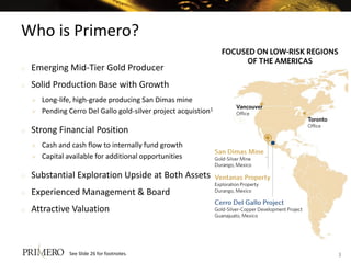 Who is Primero?
o   Emerging Mid-Tier Gold Producer
o   Solid Production Base with Growth
       Long-life, high-grade producing San Dimas mine
       Pending Cerro Del Gallo gold-silver project acquistion1

o   Strong Financial Position
       Cash and cash flow to internally fund growth
       Capital available for additional opportunities

o   Substantial Exploration Upside at Both Assets
o   Experienced Management & Board
o   Attractive Valuation



                See Slide 26 for footnotes.                       3
 