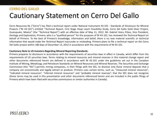 CERRO DEL GALLO

Cautionary Statement on Cerro Del Gallo
Cerro Resources NL (“Cerro”) has filed a technical report under National Instrument 43-101 - Standards of Disclosure for Mineral
Projects (“NI 43-101”) entitled “Technical Report, First Stage Heap Leach Feasibility Study, Cerro del Gallo Gold Silver Project,
Guanajuato, Mexico” (the “Technical Report”) with an effective date of May 11, 2012. Mr. Gabriel Voicu P.Geo, Vice President,
Geology and Exploration, Primero, who is a “qualified person” for the purposes of NI 43-101, has reviewed the Technical Report on
behalf of Primero. To the best of Primero’s knowledge, information and belief, there is no new material scientific or technical
information that would make the Technical Report inaccurate or misleading. Primero plans to file a technical report on the Cerro
Del Gallo project within 180 days of December 13, 2012 in accordance with the requirements of NI 43-101.

Cautionary Note to US Investors Regarding Mineral Reporting Standards:
Primero prepares its disclosure in accordance with the requirements of securities laws in effect in Canada, which differ from the
requirements of US securities laws. Terms relating to mineral resources and mineral reserves in this material change report and
other documents referenced herein are defined in accordance with NI 43-101 under the guidelines set out in the Canadian
Institute of Mining, Metallurgy, and Petroleum Standards on Mineral Resources and Mineral Reserves. The Securities and Exchange
Commission (the “SEC”) permits mining companies, in their filings with the SEC, to disclose only those mineral deposits that a
company can economically and legally extract or produce. Primero uses certain terms, such as, “measured mineral resources”,
“indicated mineral resources”, “inferred mineral resources” and “probable mineral reserves”, that the SEC does not recognize
(these terms may be used in this presentation and other documents referenced herein and are included in the public filings of
Primero which have been filed with securities commissions or similar authorities in Canada).




                                                                                                                                    32
 