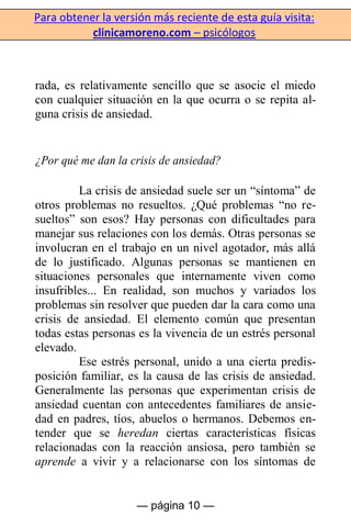 Para obtener la versión más reciente de esta guía visita:
clinicamoreno.com – psicólogos
— página 10 —
rada, es relativamente sencillo que se asocie el miedo
con cualquier situación en la que ocurra o se repita al-
guna crisis de ansiedad.
¿Por qué me dan la crisis de ansiedad?
La crisis de ansiedad suele ser un “síntoma” de
otros problemas no resueltos. ¿Qué problemas “no re-
sueltos” son esos? Hay personas con dificultades para
manejar sus relaciones con los demás. Otras personas se
involucran en el trabajo en un nivel agotador, más allá
de lo justificado. Algunas personas se mantienen en
situaciones personales que internamente viven como
insufribles... En realidad, son muchos y variados los
problemas sin resolver que pueden dar la cara como una
crisis de ansiedad. El elemento común que presentan
todas estas personas es la vivencia de un estrés personal
elevado.
Ese estrés personal, unido a una cierta predis-
posición familiar, es la causa de las crisis de ansiedad.
Generalmente las personas que experimentan crisis de
ansiedad cuentan con antecedentes familiares de ansie-
dad en padres, tíos, abuelos o hermanos. Debemos en-
tender que se heredan ciertas características físicas
relacionadas con la reacción ansiosa, pero también se
aprende a vivir y a relacionarse con los síntomas de
 