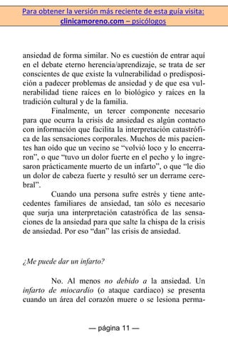 Para obtener la versión más reciente de esta guía visita:
clinicamoreno.com – psicólogos
— página 11 —
ansiedad de forma similar. No es cuestión de entrar aquí
en el debate eterno herencia/aprendizaje, se trata de ser
conscientes de que existe la vulnerabilidad o predisposi-
ción a padecer problemas de ansiedad y de que esa vul-
nerabilidad tiene raíces en lo biológico y raíces en la
tradición cultural y de la familia.
Finalmente, un tercer componente necesario
para que ocurra la crisis de ansiedad es algún contacto
con información que facilita la interpretación catastrófi-
ca de las sensaciones corporales. Muchos de mis pacien-
tes han oído que un vecino se “volvió loco y lo encerra-
ron”, o que “tuvo un dolor fuerte en el pecho y lo ingre-
saron prácticamente muerto de un infarto”, o que “le dio
un dolor de cabeza fuerte y resultó ser un derrame cere-
bral”.
Cuando una persona sufre estrés y tiene ante-
cedentes familiares de ansiedad, tan sólo es necesario
que surja una interpretación catastrófica de las sensa-
ciones de la ansiedad para que salte la chispa de la crisis
de ansiedad. Por eso “dan” las crisis de ansiedad.
¿Me puede dar un infarto?
No. Al menos no debido a la ansiedad. Un
infarto de miocardio (o ataque cardiaco) se presenta
cuando un área del corazón muere o se lesiona perma-
 