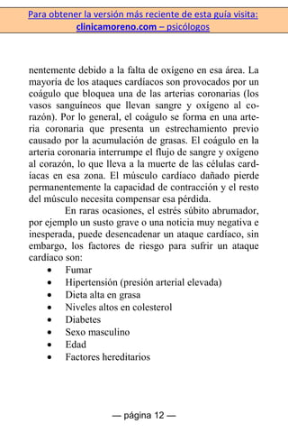 Para obtener la versión más reciente de esta guía visita:
clinicamoreno.com – psicólogos
— página 12 —
nentemente debido a la falta de oxígeno en esa área. La
mayoría de los ataques cardíacos son provocados por un
coágulo que bloquea una de las arterias coronarias (los
vasos sanguíneos que llevan sangre y oxígeno al co-
razón). Por lo general, el coágulo se forma en una arte-
ria coronaria que presenta un estrechamiento previo
causado por la acumulación de grasas. El coágulo en la
arteria coronaria interrumpe el flujo de sangre y oxígeno
al corazón, lo que lleva a la muerte de las células card-
íacas en esa zona. El músculo cardíaco dañado pierde
permanentemente la capacidad de contracción y el resto
del músculo necesita compensar esa pérdida.
En raras ocasiones, el estrés súbito abrumador,
por ejemplo un susto grave o una noticia muy negativa e
inesperada, puede desencadenar un ataque cardíaco, sin
embargo, los factores de riesgo para sufrir un ataque
cardíaco son:
Fumar
Hipertensión (presión arterial elevada)
Dieta alta en grasa
Niveles altos en colesterol
Diabetes
Sexo masculino
Edad
Factores hereditarios
 